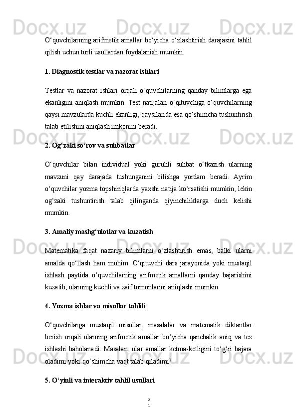 2
1O‘quvchilarning arifmetik amallar bo‘yicha o‘zlashtirish darajasini tahlil
qilish uchun turli usullardan foydalanish mumkin.
1. Diagnostik testlar va nazorat ishlari
Testlar   va   nazorat   ishlari   orqali   o‘quvchilarning   qanday   bilimlarga   ega
ekanligini aniqlash mumkin. Test natijalari o‘qituvchiga o‘quvchilarning
qaysi mavzularda kuchli ekanligi, qaysilarida esa qo‘shimcha tushuntirish
talab etilishini aniqlash imkonini beradi.
2. Og‘zaki so‘rov va suhbatlar
O‘quvchilar   bilan   individual   yoki   guruhli   suhbat   o‘tkazish   ularning
mavzuni   qay   darajada   tushunganini   bilishga   yordam   beradi.   Ayrim
o‘quvchilar yozma topshiriqlarda yaxshi natija ko‘rsatishi mumkin, lekin
og‘zaki   tushuntirish   talab   qilinganda   qiyinchiliklarga   duch   kelishi
mumkin.
3. Amaliy mashg‘ulotlar va kuzatish
Matematika   faqat   nazariy   bilimlarni   o‘zlashtirish   emas,   balki   ularni
amalda   qo‘llash   ham   muhim.   O‘qituvchi   dars   jarayonida   yoki   mustaqil
ishlash   paytida   o‘quvchilarning   arifmetik   amallarni   qanday   bajarishini
kuzatib, ularning kuchli va zaif tomonlarini aniqlashi mumkin.
4. Yozma ishlar va misollar tahlili
O‘quvchilarga   mustaqil   misollar,   masalalar   va   matematik   diktantlar
berish   orqali   ularning   arifmetik   amallar   bo‘yicha   qanchalik   aniq   va   tez
ishlashi   baholanadi.   Masalan,   ular   amallar   ketma-ketligini   to‘g‘ri   bajara
oladimi yoki qo‘shimcha vaqt talab qiladimi?
5. O‘yinli va interaktiv tahlil usullari 