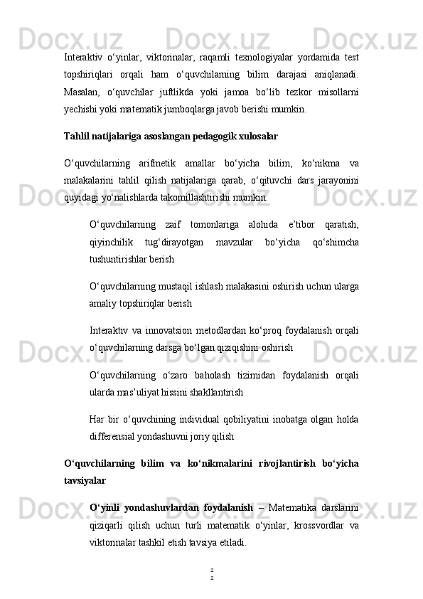 2
2Interaktiv   o‘yinlar,   viktorinalar,   raqamli   texnologiyalar   yordamida   test
topshiriqlari   orqali   ham   o‘quvchilarning   bilim   darajasi   aniqlanadi.
Masalan,   o‘quvchilar   juftlikda   yoki   jamoa   bo‘lib   tezkor   misollarni
yechishi yoki matematik jumboqlarga javob berishi mumkin.
Tahlil natijalariga asoslangan pedagogik xulosalar
O‘quvchilarning   arifmetik   amallar   bo‘yicha   bilim,   ko‘nikma   va
malakalarini   tahlil   qilish   natijalariga   qarab,   o‘qituvchi   dars   jarayonini
quyidagi yo‘nalishlarda takomillashtirishi mumkin:
O‘quvchilarning   zaif   tomonlariga   alohida   e’tibor   qaratish,
qiyinchilik   tug‘dirayotgan   mavzular   bo‘yicha   qo‘shimcha
tushuntirishlar berish
O‘quvchilarning mustaqil ishlash malakasini oshirish uchun ularga
amaliy topshiriqlar berish
Interaktiv   va   innovatsion   metodlardan   ko‘proq   foydalanish   orqali
o‘quvchilarning darsga bo‘lgan qiziqishini oshirish
O‘quvchilarning   o‘zaro   baholash   tizimidan   foydalanish   orqali
ularda mas’uliyat hissini shakllantirish
Har   bir   o‘quvchining   individual   qobiliyatini   inobatga   olgan   holda
differensial yondashuvni joriy qilish
O‘quvchilarning   bilim   va   ko‘nikmalarini   rivojlantirish   bo‘yicha
tavsiyalar
O‘yinli   yondashuvlardan   foydalanish   –   Matematika   darslarini
qiziqarli   qilish   uchun   turli   matematik   o‘yinlar,   krossvordlar   va
viktorinalar tashkil etish tavsiya etiladi. 