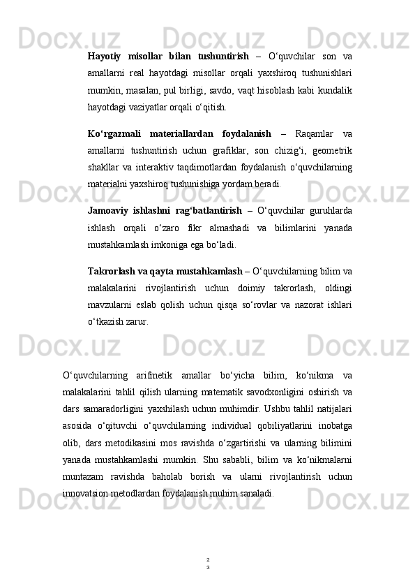 2
3Hayotiy   misollar   bilan   tushuntirish   –   O‘quvchilar   son   va
amallarni   real   hayotdagi   misollar   orqali   yaxshiroq   tushunishlari
mumkin, masalan, pul birligi, savdo, vaqt hisoblash kabi kundalik
hayotdagi vaziyatlar orqali o‘qitish.
Ko‘rgazmali   materiallardan   foydalanish   –   Raqamlar   va
amallarni   tushuntirish   uchun   grafiklar,   son   chizig‘i,   geometrik
shakllar   va   interaktiv   taqdimotlardan   foydalanish   o‘quvchilarning
materialni yaxshiroq tushunishiga yordam beradi.
Jamoaviy   ishlashni   rag‘batlantirish   –   O‘quvchilar   guruhlarda
ishlash   orqali   o‘zaro   fikr   almashadi   va   bilimlarini   yanada
mustahkamlash imkoniga ega bo‘ladi.
Takrorlash va qayta mustahkamlash  – O‘quvchilarning bilim va
malakalarini   rivojlantirish   uchun   doimiy   takrorlash,   oldingi
mavzularni   eslab   qolish   uchun   qisqa   so‘rovlar   va   nazorat   ishlari
o‘tkazish zarur.
O‘quvchilarning   arifmetik   amallar   bo‘yicha   bilim,   ko‘nikma   va
malakalarini   tahlil   qilish   ularning   matematik   savodxonligini   oshirish   va
dars   samaradorligini   yaxshilash   uchun   muhimdir.   Ushbu   tahlil   natijalari
asosida   o‘qituvchi   o‘quvchilarning   individual   qobiliyatlarini   inobatga
olib,   dars   metodikasini   mos   ravishda   o‘zgartirishi   va   ularning   bilimini
yanada   mustahkamlashi   mumkin.   Shu   sababli,   bilim   va   ko‘nikmalarni
muntazam   ravishda   baholab   borish   va   ularni   rivojlantirish   uchun
innovatsion metodlardan foydalanish muhim sanaladi. 