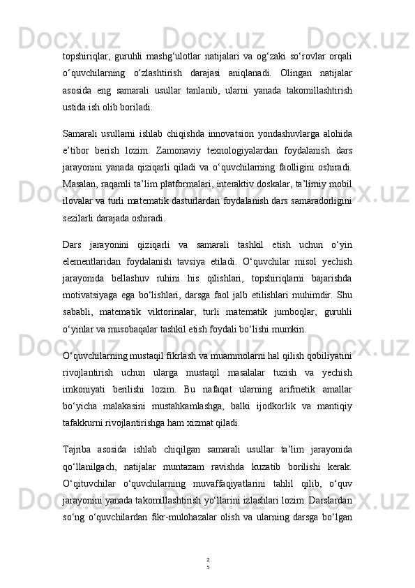 2
5topshiriqlar,   guruhli   mashg‘ulotlar   natijalari   va   og‘zaki   so‘rovlar   orqali
o‘quvchilarning   o‘zlashtirish   darajasi   aniqlanadi.   Olingan   natijalar
asosida   eng   samarali   usullar   tanlanib,   ularni   yanada   takomillashtirish
ustida ish olib boriladi.
Samarali   usullarni   ishlab   chiqishda   innovatsion   yondashuvlarga   alohida
e’tibor   berish   lozim.   Zamonaviy   texnologiyalardan   foydalanish   dars
jarayonini   yanada   qiziqarli   qiladi   va   o‘quvchilarning   faolligini   oshiradi.
Masalan, raqamli ta’lim platformalari, interaktiv doskalar, ta’limiy mobil
ilovalar va turli matematik dasturlardan foydalanish dars samaradorligini
sezilarli darajada oshiradi.
Dars   jarayonini   qiziqarli   va   samarali   tashkil   etish   uchun   o‘yin
elementlaridan   foydalanish   tavsiya   etiladi.   O‘quvchilar   misol   yechish
jarayonida   bellashuv   ruhini   his   qilishlari,   topshiriqlarni   bajarishda
motivatsiyaga   ega   bo‘lishlari,   darsga   faol   jalb   etilishlari   muhimdir.   Shu
sababli,   matematik   viktorinalar,   turli   matematik   jumboqlar,   guruhli
o‘yinlar va musobaqalar tashkil etish foydali bo‘lishi mumkin.
O‘quvchilarning mustaqil fikrlash va muammolarni hal qilish qobiliyatini
rivojlantirish   uchun   ularga   mustaqil   masalalar   tuzish   va   yechish
imkoniyati   berilishi   lozim.   Bu   nafaqat   ularning   arifmetik   amallar
bo‘yicha   malakasini   mustahkamlashga,   balki   ijodkorlik   va   mantiqiy
tafakkurni rivojlantirishga ham xizmat qiladi.
Tajriba   asosida   ishlab   chiqilgan   samarali   usullar   ta’lim   jarayonida
qo‘llanilgach,   natijalar   muntazam   ravishda   kuzatib   borilishi   kerak.
O‘qituvchilar   o‘quvchilarning   muvaffaqiyatlarini   tahlil   qilib,   o‘quv
jarayonini yanada takomillashtirish yo‘llarini izlashlari lozim. Darslardan
so‘ng   o‘quvchilardan   fikr-mulohazalar   olish   va   ularning   darsga   bo‘lgan 