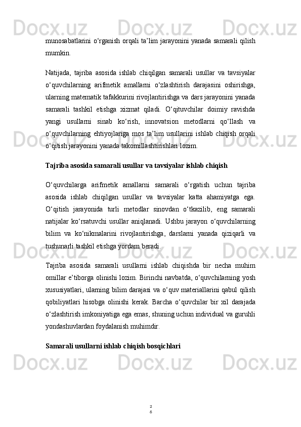 2
6munosabatlarini o‘rganish orqali ta’lim jarayonini yanada samarali qilish
mumkin.
Natijada,   tajriba   asosida   ishlab   chiqilgan   samarali   usullar   va   tavsiyalar
o‘quvchilarning   arifmetik   amallarni   o‘zlashtirish   darajasini   oshirishga,
ularning matematik tafakkurini rivojlantirishga va dars jarayonini yanada
samarali   tashkil   etishga   xizmat   qiladi.   O‘qituvchilar   doimiy   ravishda
yangi   usullarni   sinab   ko‘rish,   innovatsion   metodlarni   qo‘llash   va
o‘quvchilarning   ehtiyojlariga   mos   ta’lim   usullarini   ishlab   chiqish   orqali
o‘qitish jarayonini yanada takomillashtirishlari lozim.
Tajriba asosida samarali usullar va tavsiyalar ishlab chiqish
O‘quvchilarga   arifmetik   amallarni   samarali   o‘rgatish   uchun   tajriba
asosida   ishlab   chiqilgan   usullar   va   tavsiyalar   katta   ahamiyatga   ega.
O‘qitish   jarayonida   turli   metodlar   sinovdan   o‘tkazilib,   eng   samarali
natijalar   ko‘rsatuvchi   usullar   aniqlanadi.   Ushbu   jarayon   o‘quvchilarning
bilim   va   ko‘nikmalarini   rivojlantirishga,   darslarni   yanada   qiziqarli   va
tushunarli tashkil etishga yordam beradi.
Tajriba   asosida   samarali   usullarni   ishlab   chiqishda   bir   necha   muhim
omillar e’tiborga olinishi lozim. Birinchi navbatda, o‘quvchilarning yosh
xususiyatlari, ularning bilim darajasi  va o‘quv materiallarini qabul qilish
qobiliyatlari   hisobga   olinishi   kerak.   Barcha   o‘quvchilar   bir   xil   darajada
o‘zlashtirish imkoniyatiga ega emas, shuning uchun individual va guruhli
yondashuvlardan foydalanish muhimdir.
Samarali usullarni ishlab chiqish bosqichlari 