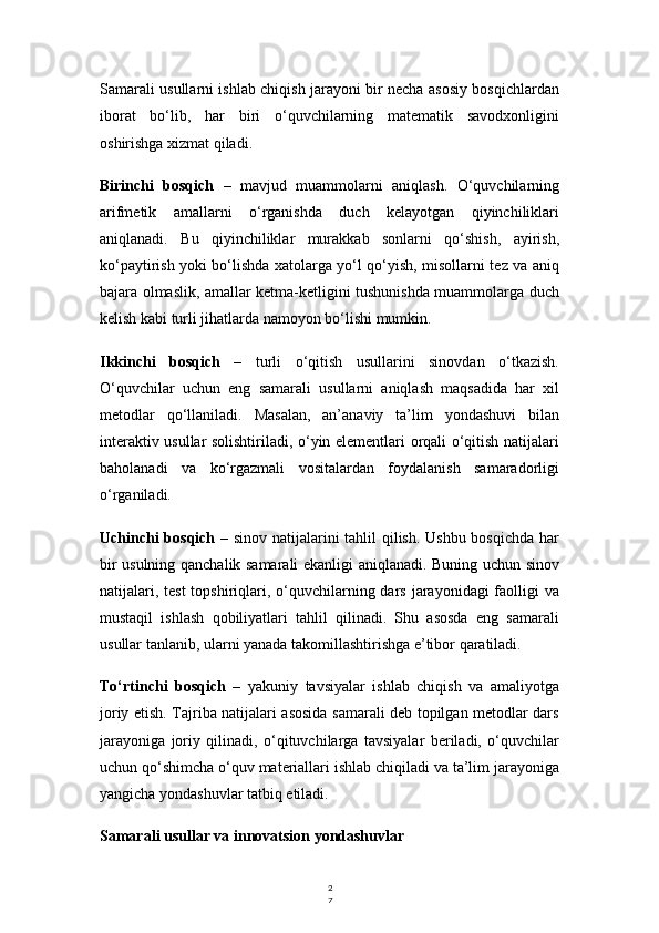 2
7Samarali usullarni ishlab chiqish jarayoni bir necha asosiy bosqichlardan
iborat   bo‘lib,   har   biri   o‘quvchilarning   matematik   savodxonligini
oshirishga xizmat qiladi.
Birinchi   bosqich   –   mavjud   muammolarni   aniqlash.   O‘quvchilarning
arifmetik   amallarni   o‘rganishda   duch   kelayotgan   qiyinchiliklari
aniqlanadi.   Bu   qiyinchiliklar   murakkab   sonlarni   qo‘shish,   ayirish,
ko‘paytirish yoki bo‘lishda xatolarga yo‘l qo‘yish, misollarni tez va aniq
bajara olmaslik, amallar ketma-ketligini tushunishda muammolarga duch
kelish kabi turli jihatlarda namoyon bo‘lishi mumkin.
Ikkinchi   bosqich   –   turli   o‘qitish   usullarini   sinovdan   o‘tkazish.
O‘quvchilar   uchun   eng   samarali   usullarni   aniqlash   maqsadida   har   xil
metodlar   qo‘llaniladi.   Masalan,   an’anaviy   ta’lim   yondashuvi   bilan
interaktiv usullar solishtiriladi, o‘yin elementlari orqali o‘qitish natijalari
baholanadi   va   ko‘rgazmali   vositalardan   foydalanish   samaradorligi
o‘rganiladi.
Uchinchi bosqich   – sinov natijalarini tahlil qilish. Ushbu bosqichda har
bir usulning qanchalik samarali ekanligi aniqlanadi. Buning uchun sinov
natijalari, test  topshiriqlari, o‘quvchilarning dars  jarayonidagi  faolligi  va
mustaqil   ishlash   qobiliyatlari   tahlil   qilinadi.   Shu   asosda   eng   samarali
usullar tanlanib, ularni yanada takomillashtirishga e’tibor qaratiladi.
To‘rtinchi   bosqich   –   yakuniy   tavsiyalar   ishlab   chiqish   va   amaliyotga
joriy etish. Tajriba natijalari asosida samarali deb topilgan metodlar dars
jarayoniga   joriy   qilinadi,   o‘qituvchilarga   tavsiyalar   beriladi,   o‘quvchilar
uchun qo‘shimcha o‘quv materiallari ishlab chiqiladi va ta’lim jarayoniga
yangicha yondashuvlar tatbiq etiladi.
Samarali usullar va innovatsion yondashuvlar 