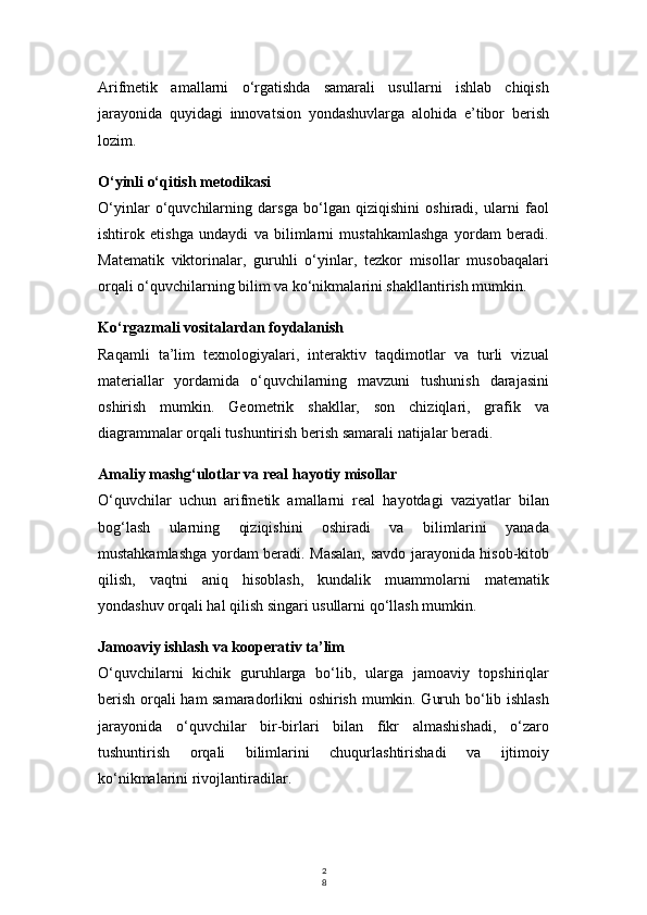 2
8Arifmetik   amallarni   o‘rgatishda   samarali   usullarni   ishlab   chiqish
jarayonida   quyidagi   innovatsion   yondashuvlarga   alohida   e’tibor   berish
lozim.
O‘yinli o‘qitish metodikasi
O‘yinlar   o‘quvchilarning   darsga   bo‘lgan   qiziqishini   oshiradi,   ularni   faol
ishtirok   etishga   undaydi   va   bilimlarni   mustahkamlashga   yordam   beradi.
Matematik   viktorinalar,   guruhli   o‘yinlar,   tezkor   misollar   musobaqalari
orqali o‘quvchilarning bilim va ko‘nikmalarini shakllantirish mumkin.
Ko‘rgazmali vositalardan foydalanish
Raqamli   ta’lim   texnologiyalari,   interaktiv   taqdimotlar   va   turli   vizual
materiallar   yordamida   o‘quvchilarning   mavzuni   tushunish   darajasini
oshirish   mumkin.   Geometrik   shakllar,   son   chiziqlari,   grafik   va
diagrammalar orqali tushuntirish berish samarali natijalar beradi.
Amaliy mashg‘ulotlar va real hayotiy misollar
O‘quvchilar   uchun   arifmetik   amallarni   real   hayotdagi   vaziyatlar   bilan
bog‘lash   ularning   qiziqishini   oshiradi   va   bilimlarini   yanada
mustahkamlashga yordam beradi. Masalan, savdo jarayonida hisob-kitob
qilish,   vaqtni   aniq   hisoblash,   kundalik   muammolarni   matematik
yondashuv orqali hal qilish singari usullarni qo‘llash mumkin.
Jamoaviy ishlash va kooperativ ta’lim
O‘quvchilarni   kichik   guruhlarga   bo‘lib,   ularga   jamoaviy   topshiriqlar
berish orqali ham samaradorlikni oshirish mumkin. Guruh bo‘lib ishlash
jarayonida   o‘quvchilar   bir-birlari   bilan   fikr   almashishadi,   o‘zaro
tushuntirish   orqali   bilimlarini   chuqurlashtirishadi   va   ijtimoiy
ko‘nikmalarini rivojlantiradilar. 
