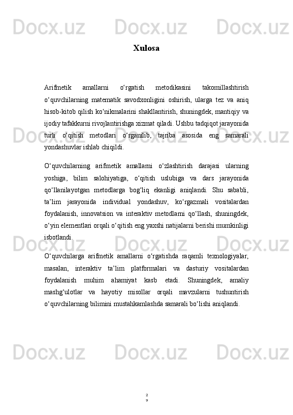 2
9Xulosa
Arifmetik   amallarni   o‘rgatish   metodikasini   takomillashtirish
o‘quvchilarning   matematik   savodxonligini   oshirish,   ularga   tez   va   aniq
hisob-kitob qilish ko‘nikmalarini shakllantirish, shuningdek, mantiqiy va
ijodiy tafakkurni rivojlantirishga xizmat qiladi. Ushbu tadqiqot jarayonida
turli   o‘qitish   metodlari   o‘rganilib,   tajriba   asosida   eng   samarali
yondashuvlar ishlab chiqildi.
O‘quvchilarning   arifmetik   amallarni   o‘zlashtirish   darajasi   ularning
yoshiga,   bilim   salohiyatiga,   o‘qitish   uslubiga   va   dars   jarayonida
qo‘llanilayotgan   metodlarga   bog‘liq   ekanligi   aniqlandi.   Shu   sababli,
ta’lim   jarayonida   individual   yondashuv,   ko‘rgazmali   vositalardan
foydalanish,   innovatsion   va   interaktiv   metodlarni   qo‘llash,   shuningdek,
o‘yin elementlari orqali o‘qitish eng yaxshi natijalarni berishi mumkinligi
isbotlandi.
O‘quvchilarga   arifmetik   amallarni   o‘rgatishda   raqamli   texnologiyalar,
masalan,   interaktiv   ta’lim   platformalari   va   dasturiy   vositalardan
foydalanish   muhim   ahamiyat   kasb   etadi.   Shuningdek,   amaliy
mashg‘ulotlar   va   hayotiy   misollar   orqali   mavzularni   tushuntirish
o‘quvchilarning bilimini mustahkamlashda samarali bo‘lishi aniqlandi. 