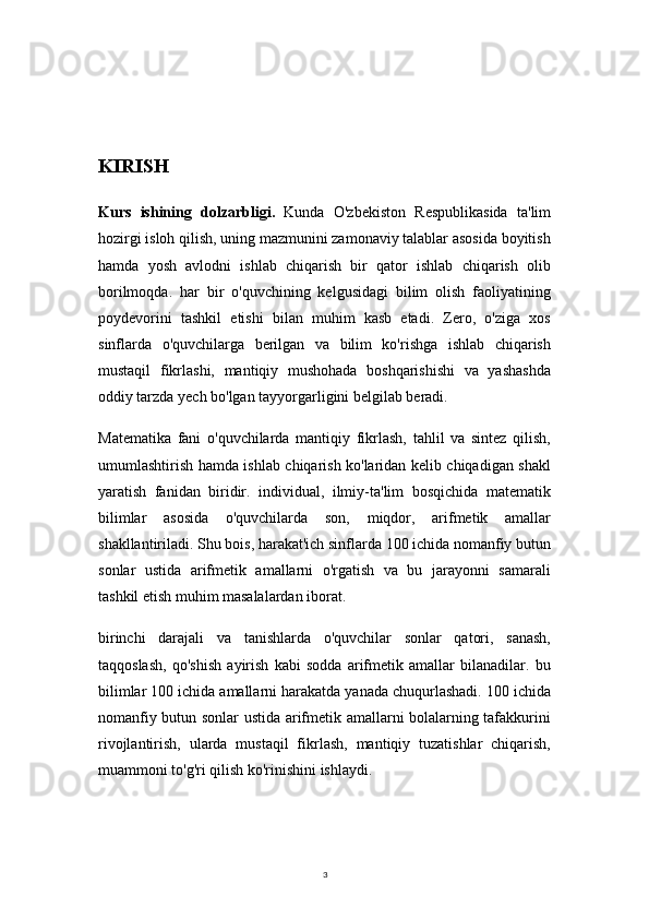 3KIRISH
Kurs   ishining   dolzarbligi.   Kunda   O'zbekiston   Respublikasida   ta'lim
hozirgi isloh qilish, uning mazmunini zamonaviy talablar asosida boyitish
hamda   yosh   avlodni   ishlab   chiqarish   bir   qator   ishlab   chiqarish   olib
borilmoqda.   har   bir   o'quvchining   kelgusidagi   bilim   olish   faoliyatining
poydevorini   tashkil   etishi   bilan   muhim   kasb   etadi.   Zero,   o'ziga   xos
sinflarda   o'quvchilarga   berilgan   va   bilim   ko'rishga   ishlab   chiqarish
mustaqil   fikrlashi,   mantiqiy   mushohada   boshqarishishi   va   yashashda
oddiy tarzda yech bo'lgan tayyorgarligini belgilab beradi.
Matematika   fani   o'quvchilarda   mantiqiy   fikrlash,   tahlil   va   sintez   qilish,
umumlashtirish hamda ishlab chiqarish ko'laridan kelib chiqadigan shakl
yaratish   fanidan   biridir.   individual,   ilmiy-ta'lim   bosqichida   matematik
bilimlar   asosida   o'quvchilarda   son,   miqdor,   arifmetik   amallar
shakllantiriladi. Shu bois, harakat'ich sinflarda 100 ichida nomanfiy butun
sonlar   ustida   arifmetik   amallarni   o'rgatish   va   bu   jarayonni   samarali
tashkil etish muhim masalalardan iborat.
birinchi   darajali   va   tanishlarda   o'quvchilar   sonlar   qatori,   sanash,
taqqoslash,   qo'shish   ayirish   kabi   sodda   arifmetik   amallar   bilanadilar.   bu
bilimlar 100 ichida amallarni harakatda yanada chuqurlashadi. 100 ichida
nomanfiy butun sonlar ustida arifmetik amallarni bolalarning tafakkurini
rivojlantirish,   ularda   mustaqil   fikrlash,   mantiqiy   tuzatishlar   chiqarish,
muammoni to'g'ri qilish ko'rinishini ishlaydi. 