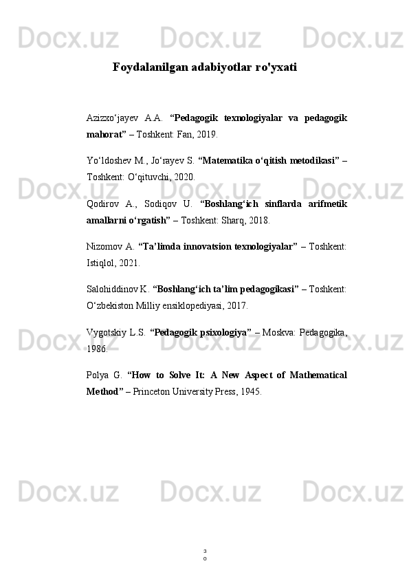 3
0Foydalanilgan adabiyotlar ro'yxati
Azizxo‘jayev   A.A.   “Pedagogik   texnologiyalar   va   pedagogik
mahorat”  – Toshkent: Fan, 2019.
Yo‘ldoshev M., Jo‘rayev S.   “Matematika o‘qitish metodikasi”   –
Toshkent: O‘qituvchi, 2020.
Qodirov   A.,   Sodiqov   U.   “Boshlang‘ich   sinflarda   arifmetik
amallarni o‘rgatish”  – Toshkent: Sharq, 2018.
Nizomov A.   “Ta’limda innovatsion texnologiyalar”   – Toshkent:
Istiqlol, 2021.
Salohiddinov K.  “Boshlang‘ich ta’lim pedagogikasi”  – Toshkent:
O‘zbekiston Milliy ensiklopediyasi, 2017.
Vygotskiy L.S.   “Pedagogik psixologiya”   – Moskva:  Pedagogika,
1986.
Polya   G.   “How   to   Solve   It:   A   New   Aspect   of   Mathematical
Method”  – Princeton University Press, 1945. 