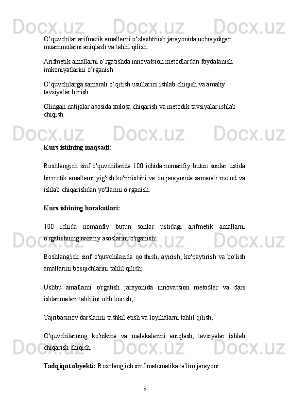 5O‘quvchilar arifmetik amallarni o‘zlashtirish jarayonida uchraydigan 
muammolarni aniqlash va tahlil qilish.
Arifmetik amallarni o‘rgatishda innovatsion metodlardan foydalanish 
imkoniyatlarini o‘rganish.
O‘quvchilarga samarali o‘qitish usullarini ishlab chiqish va amaliy 
tavsiyalar berish.
Olingan natijalar asosida xulosa chiqarish va metodik tavsiyalar ishlab 
chiqish.
Kurs ishining maqsadi:
Boshlangich sinf o'quvchilarida 100 ichida nomanfiy butun sonlar ustida
birmetik amallarni yig'ish ko'rinishini va bu jarayonda samarali metod va
ishlab chiqarishdan yo'llarini o'rganish.
Kurs ishining harakatlari:
100   ichida   nomanfiy   butun   sonlar   ustidagi   arifmetik   amallarni
o'rgatishning nazariy asoslarini o'rganish;
Boshlang'ich   sinf   o'quvchilarida   qo'shish,   ayirish,   ko'paytirish   va   bo'lish
amallarini bosqichlarini tahlil qilish;
Ushbu   amallarni   o'rgatish   jarayonida   innovatsion   metodlar   va   dars
ishlanmalari tahlilini olib borish;
Tajribasinov darslarini tashkil etish va loyihalarni tahlil qilish;
O'quvchilarning   ko'nikma   va   malakalarini   aniqlash,   tavsiyalar   ishlab
chiqarish chiqish.
Tadqiqot obyekti:  Boshlang'ich sinf matematika ta'lim jarayoni. 