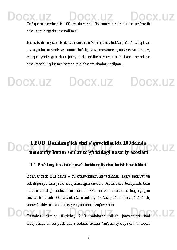 6Tadqiqot   predmeti:   100   ichida   nomanfiy   butun   sonlar   ustida   arifmetik
amallarni o'rgatish metodikasi.
Kurs ishining tuzilishi.  Ush kurs ishi kirish, asos boblar, ishlab chiqilgan
adabiyotlar ro'yxatidan iborat bo'lib, unda mavzuning nazariy va amaliy,
chuqur   yoritilgan   dars   jarayonida   qo'llash   mumkin   bo'lgan   metod   va
amaliy tahlil qilingan hamda taklif va tavsiyalar berilgan.
Ι BOB. Boshlang'ich sinf o'quvchilarida 100 ichida
nomanfiy butun sonlar to'g'risidagi nazariy asoslari
1.1  Boshlang'ich sinf o'quvchilarida aqliy rivojlanish bosqichlari
Boshlang'ich   sinf   davri   –   bu   o'quvchilarning   tafakkuri,   aqliy   faoliyat   va
bilish jarayonlari jadal rivojlanadigan davrdir. Aynan shu bosqichda bola
atrof-muhitdagi   hodisalarni,   turli   ob'ektlarni   va   baholash   o   bog'liqligini
tushunib   boradi.   O'quvchilarda   mantiqiy   fikrlash,   tahlil   qilish,   baholash,
umumlashtirish kabi aqliy jarayonlarni rivojlantirish.
Psixolog   olimlar   fikricha,   7-10   bolalarda   bilish   jarayonlari   faol
rivojlanadi  va   bu  yosh  davri   bolalar  uchun   "an'anaviy-obyektiv  tafakkur 
