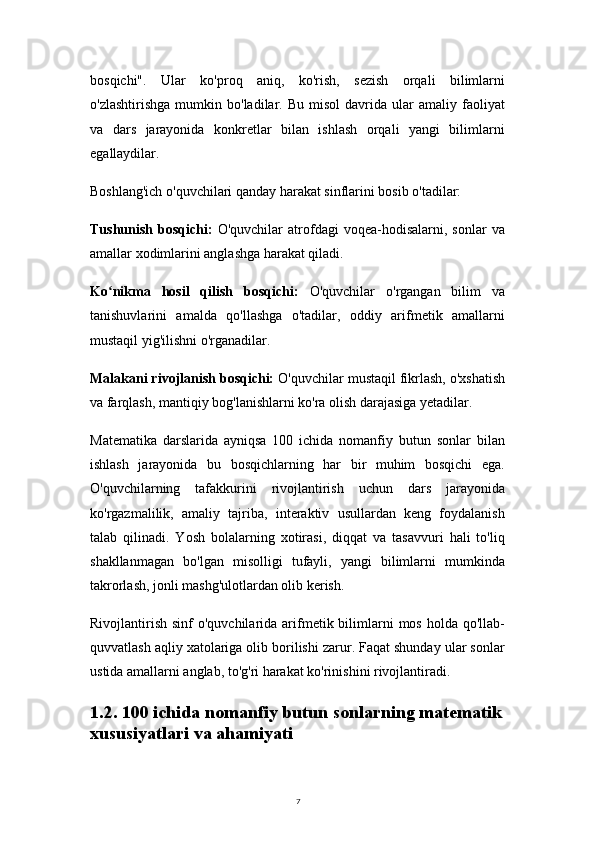 7bosqichi".   Ular   ko'proq   aniq,   ko'rish,   sezish   orqali   bilimlarni
o'zlashtirishga   mumkin   bo'ladilar.   Bu   misol   davrida   ular   amaliy   faoliyat
va   dars   jarayonida   konkretlar   bilan   ishlash   orqali   yangi   bilimlarni
egallaydilar.
Boshlang'ich o'quvchilari qanday harakat sinflarini bosib o'tadilar:
Tushunish   bosqichi:   O'quvchilar   atrofdagi   voqea-hodisalarni,  sonlar   va
amallar xodimlarini anglashga harakat qiladi.
Ko nikma   hosil   qilish   bosqichi:ʻ   O'quvchilar   o'rgangan   bilim   va
tanishuvlarini   amalda   qo'llashga   o'tadilar,   oddiy   arifmetik   amallarni
mustaqil yig'ilishni o'rganadilar.
Malakani rivojlanish bosqichi:  O'quvchilar mustaqil fikrlash, o'xshatish
va farqlash, mantiqiy bog'lanishlarni ko'ra olish darajasiga yetadilar.
Matematika   darslarida   ayniqsa   100   ichida   nomanfiy   butun   sonlar   bilan
ishlash   jarayonida   bu   bosqichlarning   har   bir   muhim   bosqichi   ega.
O'quvchilarning   tafakkurini   rivojlantirish   uchun   dars   jarayonida
ko'rgazmalilik,   amaliy   tajriba,   interaktiv   usullardan   keng   foydalanish
talab   qilinadi.   Yosh   bolalarning   xotirasi,   diqqat   va   tasavvuri   hali   to'liq
shakllanmagan   bo'lgan   misolligi   tufayli,   yangi   bilimlarni   mumkinda
takrorlash, jonli mashg'ulotlardan olib kerish.
Rivojlantirish  sinf   o'quvchilarida  arifmetik bilimlarni   mos  holda qo'llab-
quvvatlash aqliy xatolariga olib borilishi zarur. Faqat shunday ular sonlar
ustida amallarni anglab, to'g'ri harakat ko'rinishini rivojlantiradi.
1.2. 100 ichida nomanfiy butun sonlarning matematik
xususiyatlari va ahamiyati 