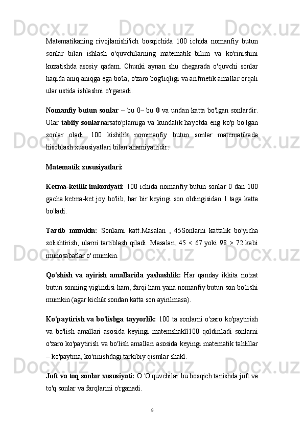 8Matematikaning   rivojlanishi'ich   bosqichida   100   ichida   nomanfiy   butun
sonlar   bilan   ishlash   o'quvchilarning   matematik   bilim   va   ko'rinishini
kuzatishda   asosiy   qadam.   Chunki   aynan   shu   chegarada   o'quvchi   sonlar
haqida aniq aniqga ega bo'la, o'zaro bog'liqligi va arifmetik amallar orqali
ular ustida ishlashni o'rganadi.
Nomanfiy butun sonlar   – bu 0– bu   0   va undan katta bo'lgan sonlardir.
Ular   tabiiy  sonlar narsato'plamiga  va  kundalik hayotda  eng  ko'p bo'lgan
sonlar   oladi.   100   kishilik   nommanfiy   butun   sonlar   matematikada
hisoblash xususiyatlari bilan ahamiyatlidir:
Matematik xususiyatlari:
Ketma-ketlik imkoniyati:   100 ichida nomanfiy butun sonlar  0 dan 100
gacha ketma-ket joy bo'lib, har bir keyingi son oldingisidan 1 taga katta
bo'ladi.
Tartib   mumkin:   Sonlarni   katt.Masalan   ,   45Sonlarni   kattalik   bo'yicha
solishtirish, ularni tartiblash  qiladi. Masalan,  45 < 67 yoki  98 > 72 kabi
munosabatlar o' mumkin.
Qo'shish   va   ayirish   amallarida   yashashlik:   Har   qanday   ikkita   no'xat
butun sonning yig'indisi ham, farqi ham yana nomanfiy butun son bo'lishi
mumkin (agar kichik sondan katta son ayirilmasa).
Ko'paytirish va bo'lishga tayyorlik:   100 ta sonlarni o'zaro ko'paytirish
va   bo'lish   amallari   asosida   keyingi   matemshakll100   qoldiriladi   sonlarni
o'zaro ko'paytirish va bo'lish amallari asosida keyingi matematik tahlillar
– ko'paytma, ko'rinishdagi tarkibiy qismlar shakl.
Juft va toq sonlar xususiyati:  O 'O'quvchilar bu bosqich tanishda juft va
to'q sonlar va farqlarini o'rganadi. 