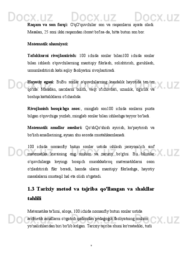 9Raqam   va   son   farqi:   O'qO'quvchilar   son   va   raqamlarni   ajrata   oladi.
Masalan, 25 soni ikki raqamdan iborat bo'lsa-da, bitta butun son bor.
Matematik ahamiyati:
Tafakkurni   rivojlantirish:   100   ichida   sonlar   bilan100   ichida   sonlar
bilan   ishlash   o'quvchilarning   mantiqiy   fikrlash,   solishtirish,   guruhlash,
umumlashtirish kabi aqliy faoliyatini rivojlantiradi.
Hayotiy   egasi:   BuBu   sonlar   o'quvchilarning   kundalik   hayotida   tez-tez
qo'lda.   Masalan,   narxlarni   bilish,   vaqt   o'lchovlari,   uzunlik,   og'irlik   va
boshqa kattaliklarni o'lchashda.
Rivojlanish   bosqichga   asos: ,   minglab   son100   ichida   sonlarni   puxta
bilgan o'quvchiga yuzlab, minglab sonlar bilan ishlashga tayyor bo'ladi.
Matematik   amallar   asoslari:   Qo'shQo'shish   ayirish,   ko'paytirish   va
bo'lish amallarining, aynan shu asosda mustahkamlanadi.
100   ichida   nomanfiy   butun   sonlar   ustida   ishlash   jarayoni'ich   sinf
matematika   kursining   eng   muhim   va   zaruriy   bo'g'ini.   Bu   bilimlar
o'quvchilarga   keyingi   bosqich   murakkabroq   matematiklarni   oson
o'zlashtirish   fikr   beradi,   hamda   ularni   mantiqiy   fikrlashga,   hayotiy
masalalarni mustaqil hal eta olish o'rgatad i.
1.3   Tarixiy   metod   va   tajriba   qo'llangan   va   shakllar
tahlili
Matematika ta'limi, aloqa, 100 ichida nomanfiy butun sonlar ustida 
arifmetik amallarni o'rgatish qadimdan pedagogik faoliyatning muhim 
yo'nalishlaridan biri bo'lib kelgan. Tarixiy tajriba shuni ko'rsatadiki, turli  
