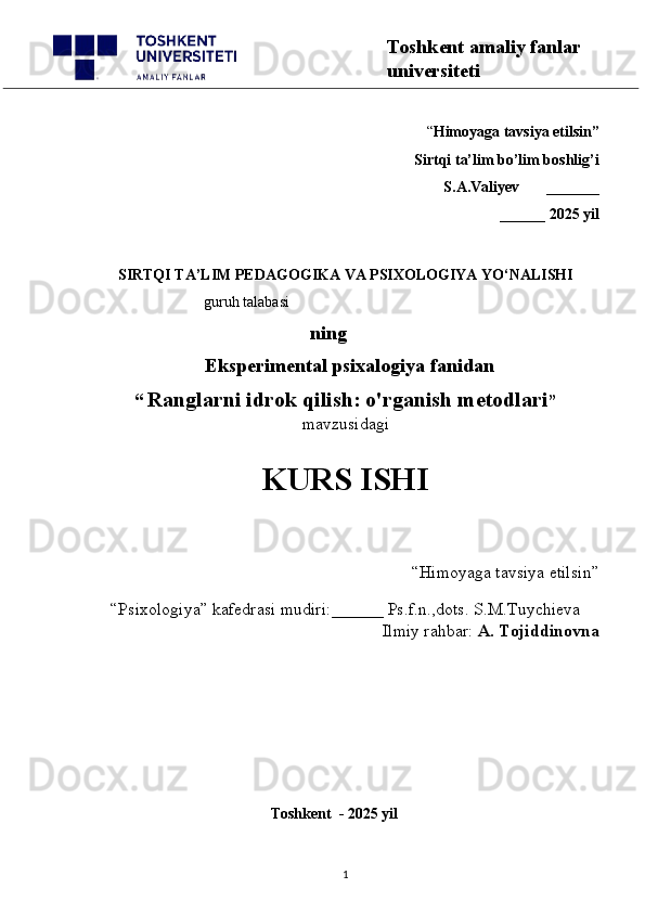“ Himoyaga tavsiya etilsin”
 Sirtqi ta’lim bo’lim boshlig’i  
S.A.Valiyev       _______
______ 2025 yil
SIRTQI TA’LIM PEDAGOGIKA VA PSIXOLOGIYA YO‘NALISHI
                           guruh talabasi 
      ning
              Eksperimental psixalogiya fanidan
“   Ranglarni idrok qilish: o'rganish metodlari ”
mavzusidagi
                                                                        
                                                                               KURS ISHI
 “Himoyaga tavsiya etilsin”  
“Psixologiya” kafedrasi mudiri:______ Ps.f.n.,dots. S.M.Tuychieva
Ilmiy rahbar:  A. Tojiddinovna
                                     
                                               Toshkent  - 2025 yil
1 Toshkent amaliy fanlar 
universiteti 