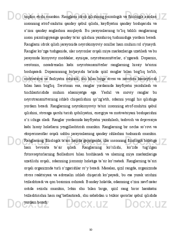 taqdim etishi mumkin. Ranglarni idrok qilishning psixologik va fiziologik asoslari
insonning   atrof-muhitni   qanday   qabul   qilishi,   kayfiyatini   qanday   boshqarishi   va
o‘zini   qanday   anglashini   aniqlaydi.   Bu   jarayonlarning   to‘liq   tahlili   ranglarning
inson psixologiyasiga qanday ta'sir qilishini yaxshiroq tushunishga yordam beradi.
Ranglarni idrok qilish jarayonida neyrokimyoviy omillar ham muhim rol o'ynaydi.
Ranglar ko‘zga tushganida, ular neyronlar orqali miya markazlariga uzatiladi va bu
jarayonda   kimyoviy   moddalar,   ayniqsa,   neyrotransmitterlar,   o‘zgaradi.   Dopamin,
serotonin,   noradrenalin   kabi   neyrotransmitterlar   ranglarning   hissiy   ta'sirini
boshqaradi.   Dopaminning   ko'payishi   ba'zida   qizil   ranglar   bilan   bog'liq   bo'lib,
motivatsiya  va faoliyatni  oshiradi,  shu  bilan  birga  stress  va  xavotirni  kamaytirish
bilan   ham   bog'liq.   Serotonin   esa,   ranglar   yordamida   kayfiyatni   yaxshilash   va
tinchlantirishda   muhim   ahamiyatga   ega.   Yashil   va   moviy   ranglar   bu
neyrotransmitterning   ishlab   chiqarilishini   qo‘zg‘atib,   odamni   yengil   his   qilishiga
yordam   beradi.   Ranglarning   neyrokimyoviy   ta'siri   insonning   atrof-muhitni   qabul
qilishini, stressga qarshi turish qobiliyatini, energiya va motivatsiyani boshqarishni
o‘z ichiga oladi. Ranglar yordamida kayfiyatni yaxshilash,  tashvish va depressiya
kabi   hissiy   holatlarni   yengillashtirish   mumkin.   Ranglarning   bir   necha   so‘rovi   va
eksperimentlar   orqali   ushbu   jarayonlarning   qanday   ishlashini   tushunish   mumkin.
Ranglarning fiziologik ta'siri haqida gapirganda, ular insonning fiziologik holatiga
ham   bevosita   ta’sir   qiladi.   Ranglarning   ko‘rilishi,   ko‘zda   tug‘ilgan
fotoreseptorlarning   faollashuvi   bilan   boshlanadi   va   ularning   miya   markazlariga
uzatilishi  orqali,  odamning  jismoniy  holatiga  ta’sir   ko‘rsatadi.   Ranglarning  ta’siri
orqali organizmda turli o‘zgarishlar ro‘y beradi. Masalan, qizil rangda, organizmda
stress   reaktsiyasi   va   adrenalin   ishlab   chiqarish   ko‘payadi,   bu   esa   yurak   urishini
tezlashtiradi va qon bosimini oshiradi. Bunday holatda, odamning o‘zini xavf-xatar
ostida   sezishi   mumkin,   lekin   shu   bilan   birga,   qizil   rang   biror   harakatni
tezlashtirishni ham rag‘batlantiradi, shu sababdan u tezkor qarorlar qabul qilishda
yordam beradi.
10 