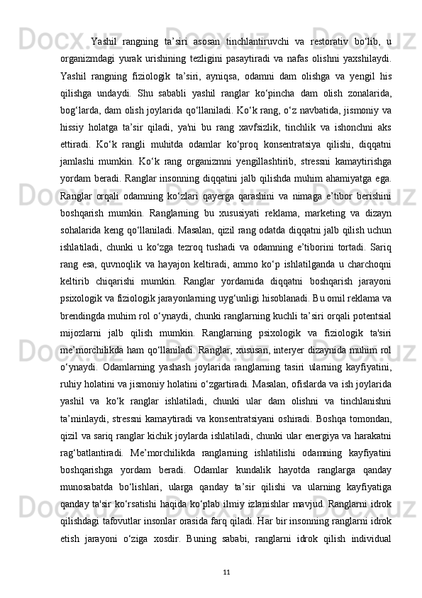           Yashil   rangning   ta’siri   asosan   tinchlantiruvchi   va   restorativ   bo‘lib,   u
organizmdagi   yurak   urishining   tezligini   pasaytiradi   va   nafas   olishni   yaxshilaydi.
Yashil   rangning   fiziologik   ta’siri,   ayniqsa,   odamni   dam   olishga   va   yengil   his
qilishga   undaydi.   Shu   sababli   yashil   ranglar   ko‘pincha   dam   olish   zonalarida,
bog‘larda, dam olish joylarida qo‘llaniladi. Ko‘k rang, o‘z navbatida, jismoniy va
hissiy   holatga   ta’sir   qiladi,   ya'ni   bu   rang   xavfsizlik,   tinchlik   va   ishonchni   aks
ettiradi.   Ko‘k   rangli   muhitda   odamlar   ko‘proq   konsentratsiya   qilishi,   diqqatni
jamlashi   mumkin.   Ko‘k   rang   organizmni   yengillashtirib,   stressni   kamaytirishga
yordam   beradi. Ranglar  insonning  diqqatini  jalb  qilishda   muhim   ahamiyatga  ega.
Ranglar   orqali   odamning   ko‘zlari   qayerga   qarashini   va   nimaga   e’tibor   berishini
boshqarish   mumkin.   Ranglarning   bu   xususiyati   reklama,   marketing   va   dizayn
sohalarida keng qo‘llaniladi. Masalan, qizil rang odatda diqqatni jalb qilish uchun
ishlatiladi,   chunki   u   ko‘zga   tezroq   tushadi   va   odamning   e’tiborini   tortadi.   Sariq
rang   esa,   quvnoqlik   va   hayajon   keltiradi,   ammo   ko‘p   ishlatilganda   u   charchoqni
keltirib   chiqarishi   mumkin.   Ranglar   yordamida   diqqatni   boshqarish   jarayoni
psixologik va fiziologik jarayonlarning uyg‘unligi hisoblanadi. Bu omil reklama va
brendingda muhim rol o‘ynaydi, chunki ranglarning kuchli ta’siri orqali potentsial
mijozlarni   jalb   qilish   mumkin.   Ranglarning   psixologik   va   fiziologik   ta'siri
me’morchilikda ham qo‘llaniladi. Ranglar, xususan, interyer dizaynida muhim rol
o‘ynaydi.   Odamlarning   yashash   joylarida   ranglarning   tasiri   ularning   kayfiyatini,
ruhiy holatini va jismoniy holatini o‘zgartiradi. Masalan, ofislarda va ish joylarida
yashil   va   ko‘k   ranglar   ishlatiladi,   chunki   ular   dam   olishni   va   tinchlanishni
ta’minlaydi,   stressni   kamaytiradi   va   konsentratsiyani   oshiradi.   Boshqa   tomondan,
qizil va sariq ranglar kichik joylarda ishlatiladi, chunki ular energiya va harakatni
rag‘batlantiradi.   Me’morchilikda   ranglarning   ishlatilishi   odamning   kayfiyatini
boshqarishga   yordam   beradi.   Odamlar   kundalik   hayotda   ranglarga   qanday
munosabatda   bo‘lishlari,   ularga   qanday   ta’sir   qilishi   va   ularning   kayfiyatiga
qanday ta'sir  ko‘rsatishi  haqida ko‘plab ilmiy izlanishlar  mavjud. Ranglarni  idrok
qilishdagi tafovutlar insonlar orasida farq qiladi. Har bir insonning ranglarni idrok
etish   jarayoni   o‘ziga   xosdir.   Buning   sababi,   ranglarni   idrok   qilish   individual
11 