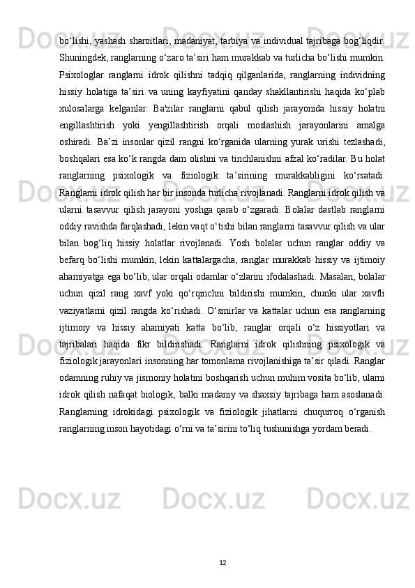 bo‘lishi, yashash sharoitlari, madaniyat, tarbiya va individual tajribaga bog‘liqdir.
Shuningdek, ranglarning o‘zaro ta’siri ham murakkab va turlicha bo‘lishi mumkin.
Psixologlar   ranglarni   idrok   qilishni   tadqiq   qilganlarida,   ranglarning   individning
hissiy   holatiga   ta’siri   va   uning   kayfiyatini   qanday   shakllantirishi   haqida   ko‘plab
xulosalarga   kelganlar.   Ba'zilar   ranglarni   qabul   qilish   jarayonida   hissiy   holatni
engillashtirish   yoki   yengillashtirish   orqali   moslashish   jarayonlarini   amalga
oshiradi.   Ba’zi   insonlar   qizil   rangni   ko‘rganida   ularning   yurak   urishi   tezlashadi,
boshqalari esa ko‘k rangda dam olishni va tinchlanishni afzal ko‘radilar. Bu holat
ranglarning   psixologik   va   fiziologik   ta’sirining   murakkabligini   ko‘rsatadi.
Ranglarni idrok qilish har bir insonda turlicha rivojlanadi. Ranglarni idrok qilish va
ularni   tasavvur   qilish   jarayoni   yoshga   qarab   o‘zgaradi.   Bolalar   dastlab   ranglarni
oddiy ravishda farqlashadi, lekin vaqt o‘tishi bilan ranglarni tasavvur qilish va ular
bilan   bog‘liq   hissiy   holatlar   rivojlanadi.   Yosh   bolalar   uchun   ranglar   oddiy   va
befarq   bo‘lishi   mumkin,   lekin   kattalargacha,   ranglar   murakkab   hissiy   va   ijtimoiy
ahamiyatga ega bo‘lib, ular orqali odamlar o‘zlarini ifodalashadi. Masalan, bolalar
uchun   qizil   rang   xavf   yoki   qo‘rqinchni   bildirishi   mumkin,   chunki   ular   xavfli
vaziyatlarni   qizil   rangda   ko‘rishadi.   O‘smirlar   va   kattalar   uchun   esa   ranglarning
ijtimoiy   va   hissiy   ahamiyati   katta   bo‘lib,   ranglar   orqali   o‘z   hissiyotlari   va
tajribalari   haqida   fikr   bildirishadi.   Ranglarni   idrok   qilishning   psixologik   va
fiziologik jarayonlari insonning har tomonlama rivojlanishiga ta’sir qiladi. Ranglar
odamning ruhiy va jismoniy holatini boshqarish uchun muhim vosita bo‘lib, ularni
idrok qilish  nafaqat  biologik, balki  madaniy va  shaxsiy  tajribaga  ham  asoslanadi.
Ranglarning   idrokidagi   psixologik   va   fiziologik   jihatlarni   chuqurroq   o‘rganish
ranglarning inson hayotidagi o‘rni va ta’sirini to‘liq tushunishga yordam beradi.
12 