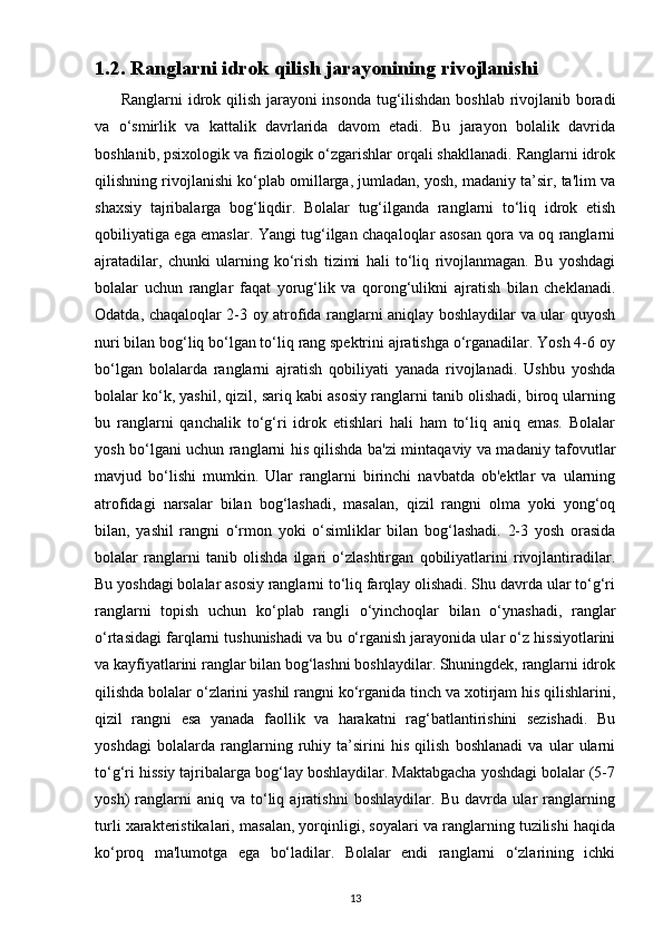 1.2. Ranglarni idrok qilish jarayonining rivojlanishi
         Ranglarni idrok qilish jarayoni insonda tug‘ilishdan boshlab rivojlanib boradi
va   o‘smirlik   va   kattalik   davrlarida   davom   etadi.   Bu   jarayon   bolalik   davrida
boshlanib, psixologik va fiziologik o‘zgarishlar orqali shakllanadi. Ranglarni idrok
qilishning rivojlanishi ko‘plab omillarga, jumladan, yosh, madaniy ta’sir, ta'lim va
shaxsiy   tajribalarga   bog‘liqdir.   Bolalar   tug‘ilganda   ranglarni   to‘liq   idrok   etish
qobiliyatiga ega emaslar. Yangi tug‘ilgan chaqaloqlar asosan qora va oq ranglarni
ajratadilar,   chunki   ularning   ko‘rish   tizimi   hali   to‘liq   rivojlanmagan.   Bu   yoshdagi
bolalar   uchun   ranglar   faqat   yorug‘lik   va   qorong‘ulikni   ajratish   bilan   cheklanadi.
Odatda, chaqaloqlar 2-3 oy atrofida ranglarni aniqlay boshlaydilar va ular quyosh
nuri bilan bog‘liq bo‘lgan to‘liq rang spektrini ajratishga o‘rganadilar. Yosh 4-6 oy
bo‘lgan   bolalarda   ranglarni   ajratish   qobiliyati   yanada   rivojlanadi.   Ushbu   yoshda
bolalar ko‘k, yashil, qizil, sariq kabi asosiy ranglarni tanib olishadi, biroq ularning
bu   ranglarni   qanchalik   to‘g‘ri   idrok   etishlari   hali   ham   to‘liq   aniq   emas.   Bolalar
yosh bo‘lgani uchun ranglarni his qilishda ba'zi mintaqaviy va madaniy tafovutlar
mavjud   bo‘lishi   mumkin.   Ular   ranglarni   birinchi   navbatda   ob'ektlar   va   ularning
atrofidagi   narsalar   bilan   bog‘lashadi,   masalan,   qizil   rangni   olma   yoki   yong‘oq
bilan,   yashil   rangni   o‘rmon   yoki   o‘simliklar   bilan   bog‘lashadi.   2-3   yosh   orasida
bolalar   ranglarni   tanib   olishda   ilgari   o‘zlashtirgan   qobiliyatlarini   rivojlantiradilar.
Bu yoshdagi bolalar asosiy ranglarni to‘liq farqlay olishadi. Shu davrda ular to‘g‘ri
ranglarni   topish   uchun   ko‘plab   rangli   o‘yinchoqlar   bilan   o‘ynashadi,   ranglar
o‘rtasidagi farqlarni tushunishadi va bu o‘rganish jarayonida ular o‘z hissiyotlarini
va kayfiyatlarini ranglar bilan bog‘lashni boshlaydilar. Shuningdek, ranglarni idrok
qilishda bolalar o‘zlarini yashil rangni ko‘rganida tinch va xotirjam his qilishlarini,
qizil   rangni   esa   yanada   faollik   va   harakatni   rag‘batlantirishini   sezishadi.   Bu
yoshdagi   bolalarda   ranglarning   ruhiy   ta’sirini   his   qilish   boshlanadi   va   ular   ularni
to‘g‘ri hissiy tajribalarga bog‘lay boshlaydilar. Maktabgacha yoshdagi bolalar (5-7
yosh)   ranglarni   aniq   va   to‘liq   ajratishni   boshlaydilar.   Bu   davrda   ular   ranglarning
turli xarakteristikalari, masalan, yorqinligi, soyalari va ranglarning tuzilishi haqida
ko‘proq   ma'lumotga   ega   bo‘ladilar.   Bolalar   endi   ranglarni   o‘zlarining   ichki
13 