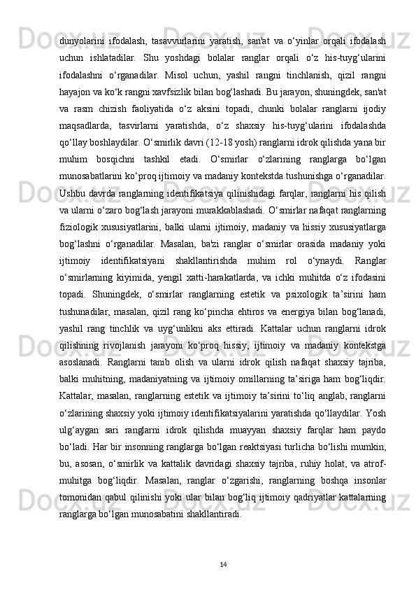 dunyolarini   ifodalash,   tasavvurlarini   yaratish,   san'at   va   o‘yinlar   orqali   ifodalash
uchun   ishlatadilar.   Shu   yoshdagi   bolalar   ranglar   orqali   o‘z   his-tuyg‘ularini
ifodalashni   o‘rganadilar.   Misol   uchun,   yashil   rangni   tinchlanish,   qizil   rangni
hayajon va ko‘k rangni xavfsizlik bilan bog‘lashadi. Bu jarayon, shuningdek, san'at
va   rasm   chizish   faoliyatida   o‘z   aksini   topadi,   chunki   bolalar   ranglarni   ijodiy
maqsadlarda,   tasvirlarni   yaratishda,   o‘z   shaxsiy   his-tuyg‘ularini   ifodalashda
qo‘llay boshlaydilar. O‘smirlik davri (12-18 yosh) ranglarni idrok qilishda yana bir
muhim   bosqichni   tashkil   etadi.   O‘smirlar   o‘zlarining   ranglarga   bo‘lgan
munosabatlarini ko‘proq ijtimoiy va madaniy kontekstda tushunishga o‘rganadilar.
Ushbu  davrda ranglarning identifikatsiya  qilinishidagi  farqlar,  ranglarni   his  qilish
va ularni o‘zaro bog‘lash jarayoni murakkablashadi. O‘smirlar nafaqat ranglarning
fiziologik   xususiyatlarini,   balki   ularni   ijtimoiy,   madaniy   va   hissiy   xususiyatlarga
bog‘lashni   o‘rganadilar.   Masalan,   ba'zi   ranglar   o‘smirlar   orasida   madaniy   yoki
ijtimoiy   identifikatsiyani   shakllantirishda   muhim   rol   o‘ynaydi.   Ranglar
o‘smirlarning   kiyimida,   yengil   xatti-harakatlarda,   va   ichki   muhitda   o‘z   ifodasini
topadi.   Shuningdek,   o‘smirlar   ranglarning   estetik   va   psixologik   ta’sirini   ham
tushunadilar,   masalan,   qizil   rang   ko‘pincha   ehtiros   va   energiya   bilan   bog‘lanadi,
yashil   rang   tinchlik   va   uyg‘unlikni   aks   ettiradi.   Kattalar   uchun   ranglarni   idrok
qilishning   rivojlanish   jarayoni   ko‘proq   hissiy,   ijtimoiy   va   madaniy   kontekstga
asoslanadi.   Ranglarni   tanib   olish   va   ularni   idrok   qilish   nafaqat   shaxsiy   tajriba,
balki   muhitning,   madaniyatning   va   ijtimoiy   omillarning   ta’siriga   ham   bog‘liqdir.
Kattalar,  masalan,   ranglarning  estetik   va   ijtimoiy  ta’sirini   to‘liq   anglab,   ranglarni
o‘zlarining shaxsiy yoki ijtimoiy identifikatsiyalarini yaratishda qo‘llaydilar. Yosh
ulg‘aygan   sari   ranglarni   idrok   qilishda   muayyan   shaxsiy   farqlar   ham   paydo
bo‘ladi. Har bir insonning ranglarga bo‘lgan reaktsiyasi  turlicha bo‘lishi mumkin,
bu,   asosan,   o‘smirlik   va   kattalik   davridagi   shaxsiy   tajriba,   ruhiy   holat,   va   atrof-
muhitga   bog‘liqdir.   Masalan,   ranglar   o‘zgarishi,   ranglarning   boshqa   insonlar
tomonidan qabul  qilinishi  yoki  ular  bilan bog‘liq ijtimoiy qadriyatlar kattalarning
ranglarga bo‘lgan munosabatini shakllantiradi.
14 