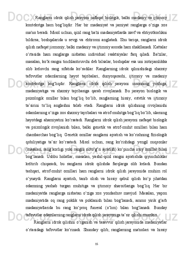            Ranglarni   idrok   qilish   jarayoni   nafaqat   biologik,   balki   madaniy   va   ijtimoiy
kontekstga   ham   bog‘liqdir.   Har   bir   madaniyat   va   jamiyat   ranglarga   o‘ziga   xos
ma'no beradi. Misol uchun, qizil rang ba'zi madaniyatlarda xavf va ehtiyotkorlikni
bildirsa,   boshqalarida   u   sevgi   va   ehtirosni   anglatadi.   Shu   tariqa,   ranglarni   idrok
qilish nafaqat jismoniy, balki madaniy va ijtimoiy asosda ham shakllanadi. Kattalar
o‘rtasida   ham   ranglarga   nisbatan   individual   reaktsiyalar   farq   qiladi.   Ba'zilar,
masalan, ko‘k rangni tinchlantiruvchi deb bilsalar, boshqalar esa uni xotirjamlikka
olib   keluvchi   rang   sifatida   ko‘radilar.   Ranglarning   idrok   qilinishidagi   shaxsiy
tafovutlar   odamlarning   hayot   tajribalari,   dunyoqarashi,   ijtimoiy   va   madaniy
kontekstga   bog‘liqdir.   Ranglarni   idrok   qilish   jarayoni   insonning   yoshiga,
madaniyatiga   va   shaxsiy   tajribasiga   qarab   rivojlanadi.   Bu   jarayon   biologik   va
psixologik   omillar   bilan   bog‘liq   bo‘lib,   ranglarning   hissiy,   estetik   va   ijtimoiy
ta’sirini   to‘liq   anglashni   talab   etadi.   Ranglarni   idrok   qilishning   rivojlanishi
odamlarning o‘ziga xos shaxsiy tajribalari va atrof-muhitga bog‘liq bo‘lib, ularning
hayotdagi ahamiyatini ko‘rsatadi. Ranglarni idrok qilish jarayoni nafaqat biologik
va   psixologik   rivojlanish   bilan,   balki   genetik   va   atrof-muhit   omillari   bilan   ham
chambarchas   bog‘liq.   Genetik   omillar   ranglarni   ajratish   va   ko‘rishning   fiziologik
qobiliyatiga   ta’sir   ko‘rsatadi.   Misol   uchun,   rang   ko‘rishdagi   yengil   nuqsonlar
(masalan, rang korligi yoki rangni noto‘g‘ri ajratish) ko‘pincha irsiy omillar bilan
bog‘lanadi.   Ushbu   holatlar,   masalan,   yashil-qizil   rangni   ajratishda   qiyinchiliklar
keltirib   chiqaradi,   bu   ranglarni   idrok   qilishda   farqlarga   olib   keladi.   Bundan
tashqari,   atrof-muhit   omillari   ham   ranglarni   idrok   qilish   jarayonida   muhim   rol
o‘ynaydi.   Ranglarni   ajratish,   tanib   olish   va   hissiy   qabul   qilish   ko‘p   jihatdan
odamning   yashab   turgan   muhitiga   va   ijtimoiy   sharoitlariga   bog‘liq.   Har   bir
madaniyatda   ranglarga   nisbatan   o‘ziga   xos   yondashuv   mavjud.   Masalan,   yapon
madaniyatida   oq   rang   poklik   va   poklanish   bilan   bog‘lanadi,   ammo   yirik   g‘arb
madaniyatlarida   bu   rang   ko‘proq   funeral   (o‘lim)   bilan   bog‘lanadi.   Bunday
tafovutlar odamlarning ranglarni idrok qilish jarayoniga ta’sir qilishi mumkin.
           Ranglarni idrok qilishni o‘rganish va tasavvur qilish jarayonida madaniyatlar
o‘rtasidagi   tafovutlar   ko‘rinadi.   Shunday   qilib,   ranglarning   ma'nolari   va   hissiy
15 