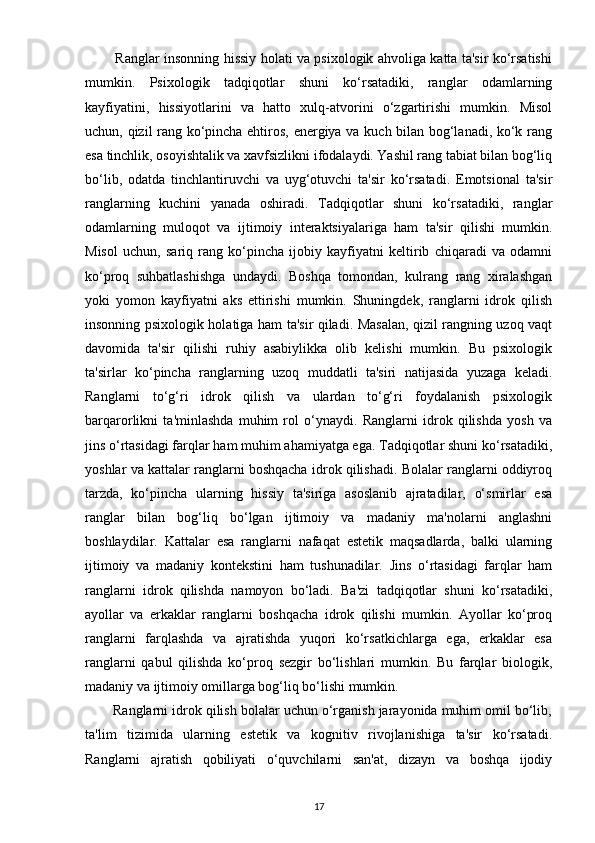              Ranglar insonning hissiy holati va psixologik ahvoliga katta ta'sir ko‘rsatishi
mumkin.   Psixologik   tadqiqotlar   shuni   ko‘rsatadiki,   ranglar   odamlarning
kayfiyatini,   hissiyotlarini   va   hatto   xulq-atvorini   o‘zgartirishi   mumkin.   Misol
uchun, qizil rang ko‘pincha ehtiros, energiya va kuch bilan bog‘lanadi, ko‘k rang
esa tinchlik, osoyishtalik va xavfsizlikni ifodalaydi. Yashil rang tabiat bilan bog‘liq
bo‘lib,   odatda   tinchlantiruvchi   va   uyg‘otuvchi   ta'sir   ko‘rsatadi.   Emotsional   ta'sir
ranglarning   kuchini   yanada   oshiradi.   Tadqiqotlar   shuni   ko‘rsatadiki,   ranglar
odamlarning   muloqot   va   ijtimoiy   interaktsiyalariga   ham   ta'sir   qilishi   mumkin.
Misol   uchun,   sariq   rang   ko‘pincha   ijobiy   kayfiyatni   keltirib   chiqaradi   va   odamni
ko‘proq   suhbatlashishga   undaydi.   Boshqa   tomondan,   kulrang   rang   xiralashgan
yoki   yomon   kayfiyatni   aks   ettirishi   mumkin.   Shuningdek,   ranglarni   idrok   qilish
insonning psixologik holatiga ham ta'sir qiladi. Masalan, qizil rangning uzoq vaqt
davomida   ta'sir   qilishi   ruhiy   asabiylikka   olib   kelishi   mumkin.   Bu   psixologik
ta'sirlar   ko‘pincha   ranglarning   uzoq   muddatli   ta'siri   natijasida   yuzaga   keladi.
Ranglarni   to‘g‘ri   idrok   qilish   va   ulardan   to‘g‘ri   foydalanish   psixologik
barqarorlikni   ta'minlashda   muhim   rol   o‘ynaydi.   Ranglarni   idrok   qilishda   yosh   va
jins o‘rtasidagi farqlar ham muhim ahamiyatga ega. Tadqiqotlar shuni ko‘rsatadiki,
yoshlar va kattalar ranglarni boshqacha idrok qilishadi. Bolalar ranglarni oddiyroq
tarzda,   ko‘pincha   ularning   hissiy   ta'siriga   asoslanib   ajratadilar,   o‘smirlar   esa
ranglar   bilan   bog‘liq   bo‘lgan   ijtimoiy   va   madaniy   ma'nolarni   anglashni
boshlaydilar.   Kattalar   esa   ranglarni   nafaqat   estetik   maqsadlarda,   balki   ularning
ijtimoiy   va   madaniy   kontekstini   ham   tushunadilar.   Jins   o‘rtasidagi   farqlar   ham
ranglarni   idrok   qilishda   namoyon   bo‘ladi.   Ba'zi   tadqiqotlar   shuni   ko‘rsatadiki,
ayollar   va   erkaklar   ranglarni   boshqacha   idrok   qilishi   mumkin.   Ayollar   ko‘proq
ranglarni   farqlashda   va   ajratishda   yuqori   ko‘rsatkichlarga   ega,   erkaklar   esa
ranglarni   qabul   qilishda   ko‘proq   sezgir   bo‘lishlari   mumkin.   Bu   farqlar   biologik,
madaniy va ijtimoiy omillarga bog‘liq bo‘lishi mumkin.
       Ranglarni idrok qilish bolalar uchun o‘rganish jarayonida muhim omil bo‘lib,
ta'lim   tizimida   ularning   estetik   va   kognitiv   rivojlanishiga   ta'sir   ko‘rsatadi.
Ranglarni   ajratish   qobiliyati   o‘quvchilarni   san'at,   dizayn   va   boshqa   ijodiy
17 