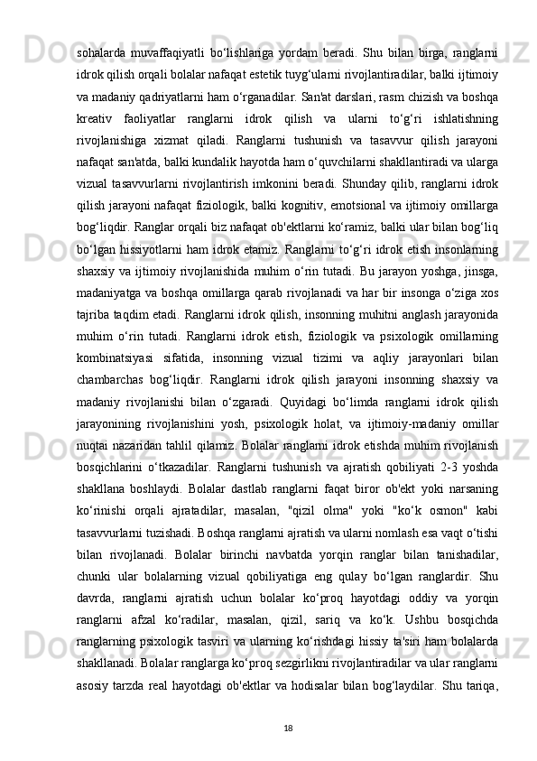 sohalarda   muvaffaqiyatli   bo‘lishlariga   yordam   beradi.   Shu   bilan   birga,   ranglarni
idrok qilish orqali bolalar nafaqat estetik tuyg‘ularni rivojlantiradilar, balki ijtimoiy
va madaniy qadriyatlarni ham o‘rganadilar. San'at darslari, rasm chizish va boshqa
kreativ   faoliyatlar   ranglarni   idrok   qilish   va   ularni   to‘g‘ri   ishlatishning
rivojlanishiga   xizmat   qiladi.   Ranglarni   tushunish   va   tasavvur   qilish   jarayoni
nafaqat san'atda, balki kundalik hayotda ham o‘quvchilarni shakllantiradi va ularga
vizual   tasavvurlarni   rivojlantirish   imkonini   beradi.   Shunday   qilib,   ranglarni   idrok
qilish jarayoni nafaqat fiziologik, balki kognitiv, emotsional va ijtimoiy omillarga
bog‘liqdir. Ranglar orqali biz nafaqat ob'ektlarni ko‘ramiz, balki ular bilan bog‘liq
bo‘lgan hissiyotlarni  ham  idrok etamiz.  Ranglarni  to‘g‘ri  idrok etish insonlarning
shaxsiy   va  ijtimoiy  rivojlanishida   muhim  o‘rin  tutadi.  Bu   jarayon   yoshga,  jinsga,
madaniyatga va boshqa  omillarga qarab rivojlanadi  va har  bir insonga  o‘ziga xos
tajriba taqdim etadi. Ranglarni idrok qilish, insonning muhitni anglash jarayonida
muhim   o‘rin   tutadi.   Ranglarni   idrok   etish,   fiziologik   va   psixologik   omillarning
kombinatsiyasi   sifatida,   insonning   vizual   tizimi   va   aqliy   jarayonlari   bilan
chambarchas   bog‘liqdir.   Ranglarni   idrok   qilish   jarayoni   insonning   shaxsiy   va
madaniy   rivojlanishi   bilan   o‘zgaradi.   Quyidagi   bo‘limda   ranglarni   idrok   qilish
jarayonining   rivojlanishini   yosh,   psixologik   holat,   va   ijtimoiy-madaniy   omillar
nuqtai nazaridan tahlil qilamiz. Bolalar ranglarni  idrok etishda muhim  rivojlanish
bosqichlarini   o‘tkazadilar.   Ranglarni   tushunish   va   ajratish   qobiliyati   2-3   yoshda
shakllana   boshlaydi.   Bolalar   dastlab   ranglarni   faqat   biror   ob'ekt   yoki   narsaning
ko‘rinishi   orqali   ajratadilar,   masalan,   "qizil   olma"   yoki   "ko‘k   osmon"   kabi
tasavvurlarni tuzishadi. Boshqa ranglarni ajratish va ularni nomlash esa vaqt o‘tishi
bilan   rivojlanadi.   Bolalar   birinchi   navbatda   yorqin   ranglar   bilan   tanishadilar,
chunki   ular   bolalarning   vizual   qobiliyatiga   eng   qulay   bo‘lgan   ranglardir.   Shu
davrda,   ranglarni   ajratish   uchun   bolalar   ko‘proq   hayotdagi   oddiy   va   yorqin
ranglarni   afzal   ko‘radilar,   masalan,   qizil,   sariq   va   ko‘k.   Ushbu   bosqichda
ranglarning   psixologik   tasviri   va   ularning   ko‘rishdagi   hissiy   ta'siri   ham   bolalarda
shakllanadi. Bolalar ranglarga ko‘proq sezgirlikni rivojlantiradilar va ular ranglarni
asosiy   tarzda   real   hayotdagi   ob'ektlar   va   hodisalar   bilan   bog‘laydilar.   Shu   tariqa,
18 