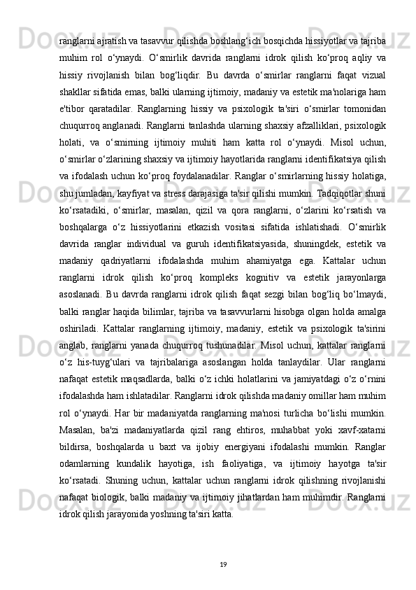 ranglarni ajratish va tasavvur qilishda boshlang‘ich bosqichda hissiyotlar va tajriba
muhim   rol   o‘ynaydi.   O‘smirlik   davrida   ranglarni   idrok   qilish   ko‘proq   aqliy   va
hissiy   rivojlanish   bilan   bog‘liqdir.   Bu   davrda   o‘smirlar   ranglarni   faqat   vizual
shakllar sifatida emas, balki ularning ijtimoiy, madaniy va estetik ma'nolariga ham
e'tibor   qaratadilar.   Ranglarning   hissiy   va   psixologik   ta'siri   o‘smirlar   tomonidan
chuqurroq anglanadi. Ranglarni tanlashda ularning shaxsiy afzalliklari, psixologik
holati,   va   o‘smirning   ijtimoiy   muhiti   ham   katta   rol   o‘ynaydi.   Misol   uchun,
o‘smirlar o‘zlarining shaxsiy va ijtimoiy hayotlarida ranglarni identifikatsiya qilish
va ifodalash  uchun ko‘proq foydalanadilar. Ranglar  o‘smirlarning hissiy  holatiga,
shu jumladan, kayfiyat va stress darajasiga ta'sir qilishi mumkin. Tadqiqotlar shuni
ko‘rsatadiki,   o‘smirlar,   masalan,   qizil   va   qora   ranglarni,   o‘zlarini   ko‘rsatish   va
boshqalarga   o‘z   hissiyotlarini   etkazish   vositasi   sifatida   ishlatishadi.   O‘smirlik
davrida   ranglar   individual   va   guruh   identifikatsiyasida,   shuningdek,   estetik   va
madaniy   qadriyatlarni   ifodalashda   muhim   ahamiyatga   ega.   Kattalar   uchun
ranglarni   idrok   qilish   ko‘proq   kompleks   kognitiv   va   estetik   jarayonlarga
asoslanadi.   Bu   davrda   ranglarni   idrok   qilish   faqat   sezgi   bilan   bog‘liq   bo‘lmaydi,
balki ranglar haqida bilimlar, tajriba va tasavvurlarni hisobga olgan holda amalga
oshiriladi.   Kattalar   ranglarning   ijtimoiy,   madaniy,   estetik   va   psixologik   ta'sirini
anglab,   ranglarni   yanada   chuqurroq   tushunadilar.   Misol   uchun,   kattalar   ranglarni
o‘z   his-tuyg‘ulari   va   tajribalariga   asoslangan   holda   tanlaydilar.   Ular   ranglarni
nafaqat  estetik maqsadlarda,  balki  o‘z ichki  holatlarini  va jamiyatdagi  o‘z o‘rnini
ifodalashda ham ishlatadilar. Ranglarni idrok qilishda madaniy omillar ham muhim
rol   o‘ynaydi.   Har   bir   madaniyatda   ranglarning   ma'nosi   turlicha   bo‘lishi   mumkin.
Masalan,   ba'zi   madaniyatlarda   qizil   rang   ehtiros,   muhabbat   yoki   xavf-xatarni
bildirsa,   boshqalarda   u   baxt   va   ijobiy   energiyani   ifodalashi   mumkin.   Ranglar
odamlarning   kundalik   hayotiga,   ish   faoliyatiga,   va   ijtimoiy   hayotga   ta'sir
ko‘rsatadi.   Shuning   uchun,   kattalar   uchun   ranglarni   idrok   qilishning   rivojlanishi
nafaqat  biologik,  balki  madaniy  va ijtimoiy jihatlardan  ham  muhimdir.  Ranglarni
idrok qilish jarayonida yoshning ta'siri katta.
19 