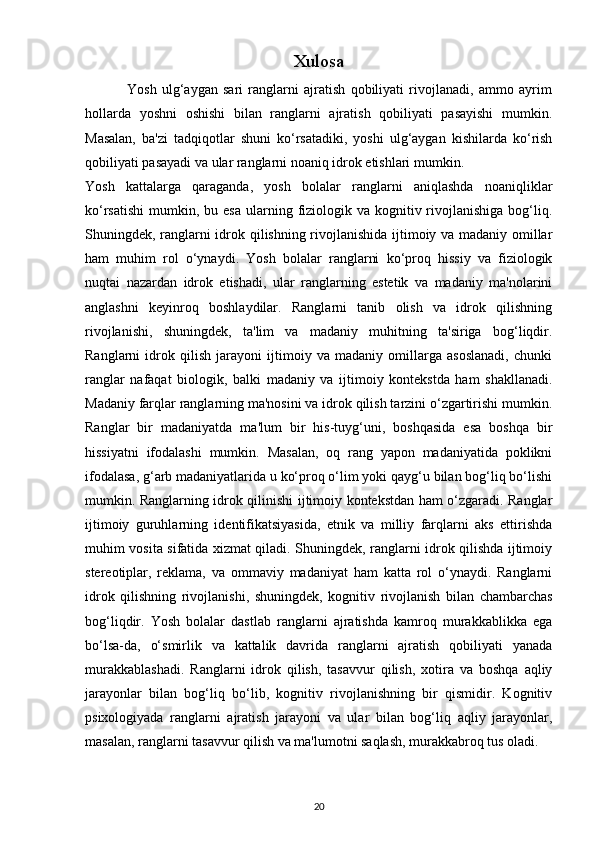 Xulosa
                Yosh   ulg‘aygan   sari   ranglarni   ajratish   qobiliyati   rivojlanadi,   ammo   ayrim
hollarda   yoshni   oshishi   bilan   ranglarni   ajratish   qobiliyati   pasayishi   mumkin.
Masalan,   ba'zi   tadqiqotlar   shuni   ko‘rsatadiki,   yoshi   ulg‘aygan   kishilarda   ko‘rish
qobiliyati pasayadi va ular ranglarni noaniq idrok etishlari mumkin. 
Yosh   kattalarga   qaraganda,   yosh   bolalar   ranglarni   aniqlashda   noaniqliklar
ko‘rsatishi  mumkin,  bu esa  ularning  fiziologik va  kognitiv rivojlanishiga  bog‘liq.
Shuningdek, ranglarni idrok qilishning rivojlanishida ijtimoiy va madaniy omillar
ham   muhim   rol   o‘ynaydi.   Yosh   bolalar   ranglarni   ko‘proq   hissiy   va   fiziologik
nuqtai   nazardan   idrok   etishadi,   ular   ranglarning   estetik   va   madaniy   ma'nolarini
anglashni   keyinroq   boshlaydilar.   Ranglarni   tanib   olish   va   idrok   qilishning
rivojlanishi,   shuningdek,   ta'lim   va   madaniy   muhitning   ta'siriga   bog‘liqdir.
Ranglarni   idrok   qilish   jarayoni   ijtimoiy   va   madaniy   omillarga   asoslanadi,   chunki
ranglar   nafaqat   biologik,   balki   madaniy   va   ijtimoiy   kontekstda   ham   shakllanadi.
Madaniy farqlar ranglarning ma'nosini va idrok qilish tarzini o‘zgartirishi mumkin.
Ranglar   bir   madaniyatda   ma'lum   bir   his-tuyg‘uni,   boshqasida   esa   boshqa   bir
hissiyatni   ifodalashi   mumkin.   Masalan,   oq   rang   yapon   madaniyatida   poklikni
ifodalasa, g‘arb madaniyatlarida u ko‘proq o‘lim yoki qayg‘u bilan bog‘liq bo‘lishi
mumkin. Ranglarning idrok qilinishi ijtimoiy kontekstdan ham o‘zgaradi. Ranglar
ijtimoiy   guruhlarning   identifikatsiyasida,   etnik   va   milliy   farqlarni   aks   ettirishda
muhim vosita sifatida xizmat qiladi. Shuningdek, ranglarni idrok qilishda ijtimoiy
stereotiplar,   reklama,   va   ommaviy   madaniyat   ham   katta   rol   o‘ynaydi.   Ranglarni
idrok   qilishning   rivojlanishi,   shuningdek,   kognitiv   rivojlanish   bilan   chambarchas
bog‘liqdir.   Yosh   bolalar   dastlab   ranglarni   ajratishda   kamroq   murakkablikka   ega
bo‘lsa-da,   o‘smirlik   va   kattalik   davrida   ranglarni   ajratish   qobiliyati   yanada
murakkablashadi.   Ranglarni   idrok   qilish,   tasavvur   qilish,   xotira   va   boshqa   aqliy
jarayonlar   bilan   bog‘liq   bo‘lib,   kognitiv   rivojlanishning   bir   qismidir.   Kognitiv
psixologiyada   ranglarni   ajratish   jarayoni   va   ular   bilan   bog‘liq   aqliy   jarayonlar,
masalan, ranglarni tasavvur qilish va ma'lumotni saqlash, murakkabroq tus oladi. 
20 