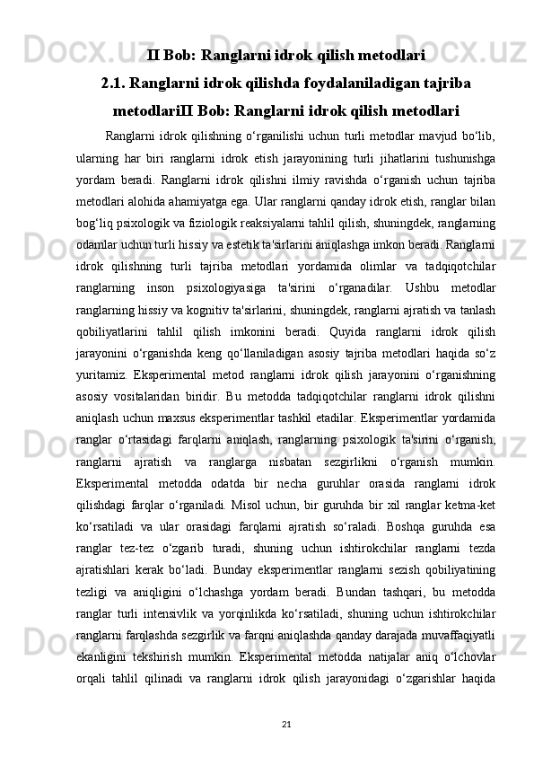 II Bob: Ranglarni idrok qilish metodlari
2.1. Ranglarni idrok qilishda foydalaniladigan tajriba
metodlariII Bob: Ranglarni idrok qilish metodlari
            Ranglarni   idrok   qilishning   o‘rganilishi   uchun   turli   metodlar   mavjud   bo‘lib,
ularning   har   biri   ranglarni   idrok   etish   jarayonining   turli   jihatlarini   tushunishga
yordam   beradi.   Ranglarni   idrok   qilishni   ilmiy   ravishda   o‘rganish   uchun   tajriba
metodlari alohida ahamiyatga ega. Ular ranglarni qanday idrok etish, ranglar bilan
bog‘liq psixologik va fiziologik reaksiyalarni tahlil qilish, shuningdek, ranglarning
odamlar uchun turli hissiy va estetik ta'sirlarini aniqlashga imkon beradi. Ranglarni
idrok   qilishning   turli   tajriba   metodlari   yordamida   olimlar   va   tadqiqotchilar
ranglarning   inson   psixologiyasiga   ta'sirini   o‘rganadilar.   Ushbu   metodlar
ranglarning hissiy va kognitiv ta'sirlarini, shuningdek, ranglarni ajratish va tanlash
qobiliyatlarini   tahlil   qilish   imkonini   beradi.   Quyida   ranglarni   idrok   qilish
jarayonini   o‘rganishda   keng   qo‘llaniladigan   asosiy   tajriba   metodlari   haqida   so‘z
yuritamiz.   Eksperimental   metod   ranglarni   idrok   qilish   jarayonini   o‘rganishning
asosiy   vositalaridan   biridir.   Bu   metodda   tadqiqotchilar   ranglarni   idrok   qilishni
aniqlash uchun maxsus eksperimentlar tashkil etadilar. Eksperimentlar yordamida
ranglar   o‘rtasidagi   farqlarni   aniqlash,   ranglarning   psixologik   ta'sirini   o‘rganish,
ranglarni   ajratish   va   ranglarga   nisbatan   sezgirlikni   o‘rganish   mumkin.
Eksperimental   metodda   odatda   bir   necha   guruhlar   orasida   ranglarni   idrok
qilishdagi   farqlar   o‘rganiladi.   Misol   uchun,   bir   guruhda   bir   xil   ranglar   ketma-ket
ko‘rsatiladi   va   ular   orasidagi   farqlarni   ajratish   so‘raladi.   Boshqa   guruhda   esa
ranglar   tez-tez   o‘zgarib   turadi,   shuning   uchun   ishtirokchilar   ranglarni   tezda
ajratishlari   kerak   bo‘ladi.   Bunday   eksperimentlar   ranglarni   sezish   qobiliyatining
tezligi   va   aniqligini   o‘lchashga   yordam   beradi.   Bundan   tashqari,   bu   metodda
ranglar   turli   intensivlik   va   yorqinlikda   ko‘rsatiladi,   shuning   uchun   ishtirokchilar
ranglarni farqlashda sezgirlik va farqni aniqlashda qanday darajada muvaffaqiyatli
ekanligini   tekshirish   mumkin.   Eksperimental   metodda   natijalar   aniq   o‘lchovlar
orqali   tahlil   qilinadi   va   ranglarni   idrok   qilish   jarayonidagi   o‘zgarishlar   haqida
21 
