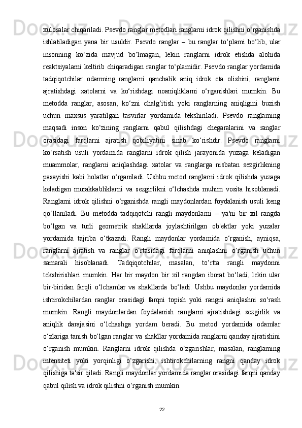 xulosalar chiqariladi. Psevdo ranglar metodlari ranglarni idrok qilishni o‘rganishda
ishlatiladigan   yana   bir   usuldir.   Psevdo   ranglar   –   bu   ranglar   to‘plami   bo‘lib,   ular
insonning   ko‘zida   mavjud   bo‘lmagan,   lekin   ranglarni   idrok   etishda   alohida
reaktsiyalarni keltirib chiqaradigan ranglar to‘plamidir. Psevdo ranglar yordamida
tadqiqotchilar   odamning   ranglarni   qanchalik   aniq   idrok   eta   olishini,   ranglarni
ajratishdagi   xatolarni   va   ko‘rishdagi   noaniqliklarni   o‘rganishlari   mumkin.   Bu
metodda   ranglar,   asosan,   ko‘zni   chalg‘itish   yoki   ranglarning   aniqligini   buzish
uchun   maxsus   yaratilgan   tasvirlar   yordamida   tekshiriladi.   Psevdo   ranglarning
maqsadi   inson   ko‘zining   ranglarni   qabul   qilishdagi   chegaralarini   va   ranglar
orasidagi   farqlarni   ajratish   qobiliyatini   sinab   ko‘rishdir.   Psevdo   ranglarni
ko‘rsatish   usuli   yordamida   ranglarni   idrok   qilish   jarayonida   yuzaga   keladigan
muammolar,   ranglarni   aniqlashdagi   xatolar   va   ranglarga   nisbatan   sezgirlikning
pasayishi   kabi   holatlar   o‘rganiladi.   Ushbu   metod   ranglarni   idrok   qilishda   yuzaga
keladigan   murakkabliklarni   va   sezgirlikni   o‘lchashda   muhim   vosita   hisoblanadi.
Ranglarni   idrok   qilishni   o‘rganishda   rangli   maydonlardan   foydalanish   usuli   keng
qo‘llaniladi.   Bu   metodda   tadqiqotchi   rangli   maydonlarni   –   ya'ni   bir   xil   rangda
bo‘lgan   va   turli   geometrik   shakllarda   joylashtirilgan   ob'ektlar   yoki   yuzalar
yordamida   tajriba   o‘tkazadi.   Rangli   maydonlar   yordamida   o‘rganish,   ayniqsa,
ranglarni   ajratish   va   ranglar   o‘rtasidagi   farqlarni   aniqlashni   o‘rganish   uchun
samarali   hisoblanadi.   Tadqiqotchilar,   masalan,   to‘rtta   rangli   maydonni
tekshirishlari   mumkin.   Har   bir   maydon   bir   xil   rangdan   iborat   bo‘ladi,   lekin   ular
bir-biridan   farqli   o‘lchamlar   va   shakllarda   bo‘ladi.   Ushbu   maydonlar   yordamida
ishtirokchilardan   ranglar   orasidagi   farqni   topish   yoki   rangni   aniqlashni   so‘rash
mumkin.   Rangli   maydonlardan   foydalanish   ranglarni   ajratishdagi   sezgirlik   va
aniqlik   darajasini   o‘lchashga   yordam   beradi.   Bu   metod   yordamida   odamlar
o‘zlariga tanish bo‘lgan ranglar va shakllar yordamida ranglarni qanday ajratishini
o‘rganish   mumkin.   Ranglarni   idrok   qilishda   o‘zgarishlar,   masalan,   ranglarning
intensiteti   yoki   yorqinligi   o‘zgarishi,   ishtirokchilarning   rangni   qanday   idrok
qilishiga ta'sir qiladi. Rangli maydonlar yordamida ranglar orasidagi farqni qanday
qabul qilish va idrok qilishni o‘rganish mumkin.
22 