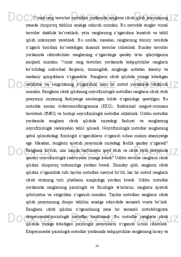            Vizual rang tasvirlari metodlari yordamida ranglarni idrok qilish jarayonining
yanada   chuqurroq   tahlilini   amalga   oshirish   mumkin.   Bu   metodda   ranglar   vizual
tasvirlar   shaklida   ko‘rsatiladi,   ya'ni   ranglarning   o‘zgarishini   kuzatish   va   tahlil
qilish   imkoniyati   yaratiladi.   Bu   usulda,   masalan,   ranglarning   doimiy   ravishda
o‘zgarib   borishini   ko‘rsatadigan   dinamik   tasvirlar   ishlatiladi.   Bunday   tasvirlar
yordamida   ishtirokchilar   ranglarning   o‘zgarishiga   qanday   ta'sir   qilayotganini
aniqlash   mumkin.   Vizual   rang   tasvirlari   yordamida   tadqiqotchilar   ranglarni
ko‘rishdagi   individual   farqlarni,   shuningdek,   ranglarga   nisbatan   shaxsiy   va
madaniy   qiziqishlarni   o‘rganadilar.   Ranglarni   idrok   qilishda   yuzaga   keladigan
xatoliklar   va   sezgirlikning   o‘zgarishini   ham   bu   metod   yordamida   tekshirish
mumkin. Ranglarni idrok qilishning neyrofiziologik metodlari ranglarni idrok etish
jarayonini   miyaning   faoliyatiga   asoslangan   holda   o‘rganishga   qaratilgan.   Bu
metodda   asosan   elektroensefalogramma   (EEG),   funktsional   magnet-rezonans
tasvirlash  (fMRI)   va boshqa   neyrofiziologik metodlar  ishlatiladi.  Ushbu  metodlar
yordamida   ranglarni   idrok   qilishda   miyadagi   faoliyat   va   ranglarning
neyrofiziologik   reaksiyalari   tahlil   qilinadi.   Neyrofiziologik   metodlar   ranglarning
qabul   qilinishidagi   fiziologik   o‘zgarishlarni   o‘rganish   uchun   muhim   ahamiyatga
ega.   Masalan,   ranglarni   ajratish   jarayonida   miyadagi   faollik   qanday   o‘zgaradi?
Ranglarni   ko‘rish,   ular   haqida   ma'lumotni   qayd   etish   va   idrok   etish   jarayonida
qanday neyrofiziologik reaktsiyalar yuzaga keladi? Ushbu savollar ranglarni idrok
qilishni   chuqurroq   tushunishga   yordam   beradi.   Shunday   qilib,   ranglarni   idrok
qilishni  o‘rganishda  turli  tajriba metodlari  mavjud bo‘lib, har  bir  metod ranglarni
idrok   etishning   turli   jihatlarini   aniqlashga   yordam   beradi.   Ushbu   metodlar
yordamida   ranglarning   psixologik   va   fiziologik   ta'sirlarini,   ranglarni   ajratish
qobiliyatini   va   sezgirlikni   o‘rganish   mumkin.   Tajriba   metodlari   ranglarni   idrok
qilish   jarayonining   chuqur   tahlilini   amalga   oshirishda   samarali   vosita   bo‘ladi.
Ranglarni   idrok   qilishni   o‘rganishning   yana   bir   samarali   metodologiyasi
eksperimental-psixologik   metodlar   hisoblanadi.   Bu   metodlar   ranglarni   idrok
qilishda   yuzaga   keladigan   psixologik   jarayonlarni   o‘rganish   uchun   ishlatiladi.
Eksperimental-psixologik metodlar yordamida tadqiqotchilar ranglarning hissiy va
23 