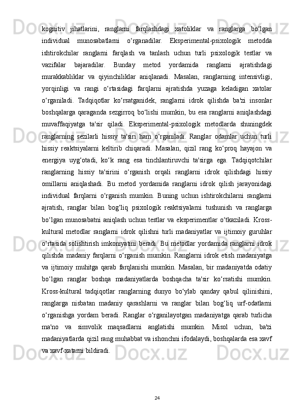 kognitiv   jihatlarini,   ranglarni   farqlashdagi   xatoliklar   va   ranglarga   bo‘lgan
individual   munosabatlarni   o‘rganadilar.   Eksperimental-psixologik   metodda
ishtirokchilar   ranglarni   farqlash   va   tanlash   uchun   turli   psixologik   testlar   va
vazifalar   bajaradilar.   Bunday   metod   yordamida   ranglarni   ajratishdagi
murakkabliklar   va   qiyinchiliklar   aniqlanadi.   Masalan,   ranglarning   intensivligi,
yorqinligi   va   rangi   o‘rtasidagi   farqlarni   ajratishda   yuzaga   keladigan   xatolar
o‘rganiladi.   Tadqiqotlar   ko‘rsatganidek,   ranglarni   idrok   qilishda   ba'zi   insonlar
boshqalarga   qaraganda   sezgirroq   bo‘lishi   mumkin,   bu   esa   ranglarni   aniqlashdagi
muvaffaqiyatga   ta'sir   qiladi.   Eksperimental-psixologik   metodlarda   shuningdek
ranglarning   sezilarli   hissiy   ta'siri   ham   o‘rganiladi.   Ranglar   odamlar   uchun   turli
hissiy   reaktsiyalarni   keltirib   chiqaradi.   Masalan,   qizil   rang   ko‘proq   hayajon   va
energiya   uyg‘otadi,   ko‘k   rang   esa   tinchlantiruvchi   ta'sirga   ega.   Tadqiqotchilar
ranglarning   hissiy   ta'sirini   o‘rganish   orqali   ranglarni   idrok   qilishdagi   hissiy
omillarni   aniqlashadi.   Bu   metod   yordamida   ranglarni   idrok   qilish   jarayonidagi
individual   farqlarni   o‘rganish   mumkin.   Buning   uchun   ishtirokchilarni   ranglarni
ajratish,   ranglar   bilan   bog‘liq   psixologik   reaktsiyalarni   tushunish   va   ranglarga
bo‘lgan   munosabatni   aniqlash   uchun   testlar   va   eksperimentlar   o‘tkaziladi.   Kross-
kultural   metodlar   ranglarni   idrok   qilishni   turli   madaniyatlar   va   ijtimoiy   guruhlar
o‘rtasida   solishtirish   imkoniyatini   beradi.   Bu   metodlar   yordamida   ranglarni   idrok
qilishda   madaniy   farqlarni   o‘rganish   mumkin.   Ranglarni   idrok   etish   madaniyatga
va   ijtimoiy   muhitga   qarab   farqlanishi   mumkin.   Masalan,   bir   madaniyatda   odatiy
bo‘lgan   ranglar   boshqa   madaniyatlarda   boshqacha   ta'sir   ko‘rsatishi   mumkin.
Kross-kultural   tadqiqotlar   ranglarning   dunyo   bo‘ylab   qanday   qabul   qilinishini,
ranglarga   nisbatan   madaniy   qarashlarni   va   ranglar   bilan   bog‘liq   urf-odatlarni
o‘rganishga   yordam   beradi.   Ranglar   o‘rganilayotgan   madaniyatga   qarab   turlicha
ma'no   va   simvolik   maqsadlarni   anglatishi   mumkin.   Misol   uchun,   ba'zi
madaniyatlarda qizil rang muhabbat va ishonchni ifodalaydi, boshqalarda esa xavf
va xavf-xatarni bildiradi.
24 