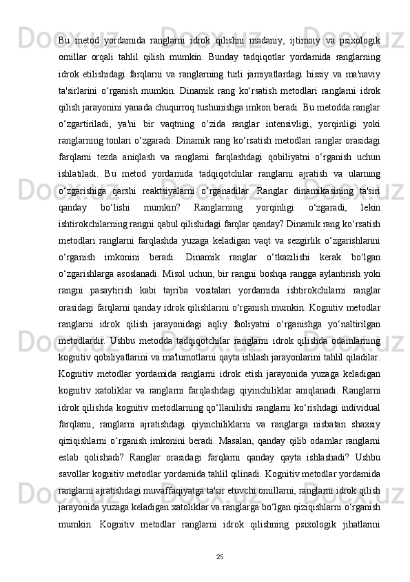 Bu   metod   yordamida   ranglarni   idrok   qilishni   madaniy,   ijtimoiy   va   psixologik
omillar   orqali   tahlil   qilish   mumkin.   Bunday   tadqiqotlar   yordamida   ranglarning
idrok   etilishidagi   farqlarni   va   ranglarning   turli   jamiyatlardagi   hissiy   va   ma'naviy
ta'sirlarini   o‘rganish   mumkin.   Dinamik   rang   ko‘rsatish   metodlari   ranglarni   idrok
qilish jarayonini yanada chuqurroq tushunishga imkon beradi. Bu metodda ranglar
o‘zgartiriladi,   ya'ni   bir   vaqtning   o‘zida   ranglar   intensivligi,   yorqinligi   yoki
ranglarning tonlari o‘zgaradi. Dinamik rang ko‘rsatish metodlari ranglar orasidagi
farqlarni   tezda   aniqlash   va   ranglarni   farqlashdagi   qobiliyatni   o‘rganish   uchun
ishlatiladi.   Bu   metod   yordamida   tadqiqotchilar   ranglarni   ajratish   va   ularning
o‘zgarishiga   qarshi   reaktsiyalarni   o‘rganadilar.   Ranglar   dinamikasining   ta'siri
qanday   bo‘lishi   mumkin?   Ranglarning   yorqinligi   o‘zgaradi,   lekin
ishtirokchilarning rangni qabul qilishidagi farqlar qanday? Dinamik rang ko‘rsatish
metodlari   ranglarni   farqlashda   yuzaga   keladigan   vaqt   va   sezgirlik   o‘zgarishlarini
o‘rganish   imkonini   beradi.   Dinamik   ranglar   o‘tkazilishi   kerak   bo‘lgan
o‘zgarishlarga asoslanadi. Misol  uchun, bir rangni boshqa rangga aylantirish yoki
rangni   pasaytirish   kabi   tajriba   vositalari   yordamida   ishtirokchilarni   ranglar
orasidagi farqlarni qanday idrok qilishlarini o‘rganish mumkin. Kognitiv metodlar
ranglarni   idrok   qilish   jarayonidagi   aqliy   faoliyatni   o‘rganishga   yo‘naltirilgan
metodlardir.   Ushbu   metodda   tadqiqotchilar   ranglarni   idrok   qilishda   odamlarning
kognitiv qobiliyatlarini va ma'lumotlarni qayta ishlash jarayonlarini tahlil qiladilar.
Kognitiv   metodlar   yordamida   ranglarni   idrok   etish   jarayonida   yuzaga   keladigan
kognitiv   xatoliklar   va   ranglarni   farqlashdagi   qiyinchiliklar   aniqlanadi.   Ranglarni
idrok qilishda kognitiv metodlarning qo‘llanilishi  ranglarni  ko‘rishdagi  individual
farqlarni,   ranglarni   ajratishdagi   qiyinchiliklarni   va   ranglarga   nisbatan   shaxsiy
qiziqishlarni   o‘rganish   imkonini   beradi.   Masalan,   qanday   qilib   odamlar   ranglarni
eslab   qolishadi?   Ranglar   orasidagi   farqlarni   qanday   qayta   ishlashadi?   Ushbu
savollar kognitiv metodlar yordamida tahlil qilinadi. Kognitiv metodlar yordamida
ranglarni ajratishdagi muvaffaqiyatga ta'sir etuvchi omillarni, ranglarni idrok qilish
jarayonida yuzaga keladigan xatoliklar va ranglarga bo‘lgan qiziqishlarni o‘rganish
mumkin.   Kognitiv   metodlar   ranglarni   idrok   qilishning   psixologik   jihatlarini
25 