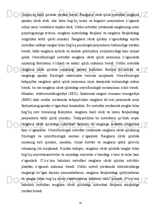 chuqurroq tahlil qilishda yordam beradi. Ranglarni idrok qilish metodlari ranglarni
qanday   idrok   etish,   ular   bilan   bog‘liq   hissiy   va   kognitiv   jarayonlarni   o‘rganish
uchun zarur vositalarni taqdim etadi. Ushbu metodlar yordamida ranglarning inson
psixologiyasiga   ta'sirini,   ranglarni   ajratishdagi   farqlarni   va   ranglarni   farqlashdagi
sezgirlikni   tahlil   qilish   mumkin.   Ranglarni   idrok   qilishni   o‘rganishdagi   tajriba
metodlari nafaqat ranglar bilan bog‘liq psixologik jarayonlarni tushunishga yordam
beradi, balki  ranglarni  ajratish va tanlash  qobiliyatini  rivojlantirishga  ham  xizmat
qiladi.   Neurofiziologik   metodlar   ranglarni   idrok   qilish   jarayonini   o‘rganishda
miyaning   faoliyatini   o‘lchash   va   analiz   qilish   imkonini   beradi.   Ushbu   metodda
ranglarni   idrok   qilishda   miyaning   qanday   hududlari   faoliyat   ko‘rsatishi   va
ranglarga   qanday   fiziologik   reaktsiyalar   berilishi   aniqlanadi.   Neurofiziologik
tadqiqotlar   ranglarni   qabul   qilish   jarayonini   miya   darajasida   tushunishga   imkon
beradi, bu esa ranglarni idrok qilishdagi neyrofiziologik mexanizmni ochib beradi.
Masalan,   elektroensefalografiya   (EEG),   funksional   magnet   rezonans   tomografiya
(fMRI)   kabi   usullar   yordamida   tadqiqotchilar   ranglarni   ko‘rish   jarayonida   miya
faoliyatining qanday o‘zgarishini kuzatadilar. Bu metodlar yordamida ranglar bilan
bog‘liq   nerv   tizimining   faoliyatini,   ranglarni   tanib   olish   va   ularni   farqlashdagi
jarayonlarni   tahlil   qilish   mumkin.   Tadqiqotchilar   bu   metodlarni   qo‘llash   orqali
ranglarni   idrok   qilishdagi   individual   farqlarni   va   ranglarga   nisbatan   sezgirlikni
ham   o‘rganadilar.   Neurofiziologik   metodlar   yordamida   ranglarni   idrok   qilishning
fiziologik   va   neyrofiziologik   asoslari   o‘rganiladi.   Ranglarni   idrok   qilishda
miyaning   turli   qismlari,   masalan,   vizual   korteks   va   ranglarni   qabul   qiluvchi
retinaning   roli   aniqlanadi.   Bundan   tashqari,   ranglarni   idrok   qilishda   ranglar   bilan
bog‘liq neyrotransmitterlar va miyadagi neyronlar o‘rtasidagi  o‘zaro ta’sirlar ham
o‘rganiladi.   O‘z-o‘zini   baholash   metodlari   ranglarni   idrok   qilishni   sub'ektiv
jihatdan   o‘rganish   imkonini   beradi.   Ushbu   metod   yordamida   ishtirokchilarga
ranglarga   bo‘lgan   shaxsiy   munosabatlarini,   ranglarni   farqlashdagi   qobiliyatlarini
va   ranglar   bilan   bog‘liq   hissiy   reaktsiyalarini   baholash   taklif   qilinadi.   O‘z-o‘zini
baholash   metodlari   ranglarni   idrok   qilishdagi   individual   farqlarni   aniqlashga
yordam beradi.
26 