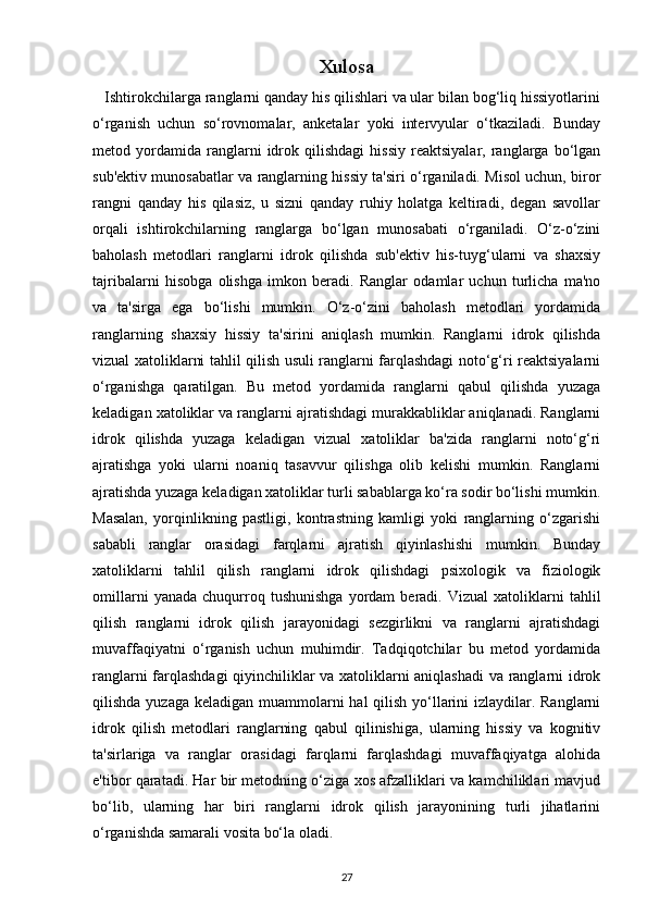 Xulosa
   Ishtirokchilarga ranglarni qanday his qilishlari va ular bilan bog‘liq hissiyotlarini
o‘rganish   uchun   so‘rovnomalar,   anketalar   yoki   intervyular   o‘tkaziladi.   Bunday
metod  yordamida   ranglarni   idrok  qilishdagi   hissiy   reaktsiyalar,   ranglarga  bo‘lgan
sub'ektiv munosabatlar va ranglarning hissiy ta'siri o‘rganiladi. Misol uchun, biror
rangni   qanday   his   qilasiz,   u   sizni   qanday   ruhiy   holatga   keltiradi,   degan   savollar
orqali   ishtirokchilarning   ranglarga   bo‘lgan   munosabati   o‘rganiladi.   O‘z-o‘zini
baholash   metodlari   ranglarni   idrok   qilishda   sub'ektiv   his-tuyg‘ularni   va   shaxsiy
tajribalarni   hisobga   olishga   imkon   beradi.   Ranglar   odamlar   uchun   turlicha   ma'no
va   ta'sirga   ega   bo‘lishi   mumkin.   O‘z-o‘zini   baholash   metodlari   yordamida
ranglarning   shaxsiy   hissiy   ta'sirini   aniqlash   mumkin.   Ranglarni   idrok   qilishda
vizual xatoliklarni tahlil qilish usuli ranglarni farqlashdagi noto‘g‘ri reaktsiyalarni
o‘rganishga   qaratilgan.   Bu   metod   yordamida   ranglarni   qabul   qilishda   yuzaga
keladigan xatoliklar va ranglarni ajratishdagi murakkabliklar aniqlanadi. Ranglarni
idrok   qilishda   yuzaga   keladigan   vizual   xatoliklar   ba'zida   ranglarni   noto‘g‘ri
ajratishga   yoki   ularni   noaniq   tasavvur   qilishga   olib   kelishi   mumkin.   Ranglarni
ajratishda yuzaga keladigan xatoliklar turli sabablarga ko‘ra sodir bo‘lishi mumkin.
Masalan,   yorqinlikning   pastligi,   kontrastning   kamligi   yoki   ranglarning   o‘zgarishi
sababli   ranglar   orasidagi   farqlarni   ajratish   qiyinlashishi   mumkin.   Bunday
xatoliklarni   tahlil   qilish   ranglarni   idrok   qilishdagi   psixologik   va   fiziologik
omillarni   yanada   chuqurroq  tushunishga   yordam   beradi.  Vizual   xatoliklarni   tahlil
qilish   ranglarni   idrok   qilish   jarayonidagi   sezgirlikni   va   ranglarni   ajratishdagi
muvaffaqiyatni   o‘rganish   uchun   muhimdir.   Tadqiqotchilar   bu   metod   yordamida
ranglarni farqlashdagi  qiyinchiliklar va xatoliklarni aniqlashadi  va ranglarni idrok
qilishda yuzaga keladigan muammolarni  hal qilish yo‘llarini izlaydilar. Ranglarni
idrok   qilish   metodlari   ranglarning   qabul   qilinishiga,   ularning   hissiy   va   kognitiv
ta'sirlariga   va   ranglar   orasidagi   farqlarni   farqlashdagi   muvaffaqiyatga   alohida
e'tibor qaratadi. Har bir metodning o‘ziga xos afzalliklari va kamchiliklari mavjud
bo‘lib,   ularning   har   biri   ranglarni   idrok   qilish   jarayonining   turli   jihatlarini
o‘rganishda samarali vosita bo‘la oladi. 
27 
