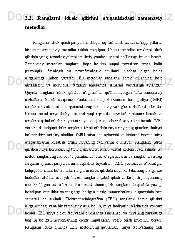 2.2.   Ranglarni   idrok   qilishni   o‘rganishdagi   zamonaviy
metodlar
           Ranglarni idrok qilish jarayonini chuqurroq tushunish uchun so‘nggi yillarda
bir   qator   zamonaviy   metodlar   ishlab   chiqilgan.   Ushbu   metodlar   ranglarni   idrok
qilishda yangi texnologiyalarni va ilmiy yondashuvlarni  qo‘llashga  imkon beradi.
Zamonaviy   metodlar   ranglarni   faqat   ko‘rish   nuqtai   nazaridan   emas,   balki
psixologik,   fiziologik   va   neyrofiziologik   omillarni   hisobga   olgan   holda
o‘rganishga   imkon   yaratadi.   Bu   metodlar   ranglarni   idrok   qilishning   ko‘p
qirraliligini   va   individual   farqlarni   aniqlashda   samarali   vositalarga   aylangan.
Quyida   ranglarni   idrok   qilishni   o‘rganishda   qo‘llanilayotgan   ba'zi   zamonaviy
metodlarni   ko‘rib   chiqamiz.   Funksional   magnet-rezonans   tomografiya   (fMRI)
ranglarni  idrok  qilishni   o‘rganishda   eng  zamonaviy  va  ilg‘or  metodlardan  biridir.
Ushbu   metod   miya   faoliyatini   real   vaqt   rejimida   tasvirlash   imkonini   beradi   va
ranglarni qabul qilish jarayonini miya darajasida tushunishga yordam beradi. fMRI
yordamida tadqiqotchilar ranglarni idrok qilishda qaysi miyaning qismlari faoliyat
ko‘rsatishini   aniqlay   oladilar.   fMRI   miya   qon   aylanishi   va   kislorod   iste'molining
o‘zgarishlarini   kuzatish   orqali   miyaning   faoliyatini   o‘lchaydi.   Ranglarni   idrok
qilishda miya korteksining turli  qismlari, xususan,  vizual korteks, faollashadi. Bu
metod   ranglarning   har   xil   to‘plamlarini,   tonal   o‘zgarishlarni   va   ranglar   orasidagi
farqlarni ajratish jarayonlarini  aniqlashda foydalidir. fMRI yordamida o‘tkazilgan
tadqiqotlar shuni ko‘rsatdiki, ranglarni idrok qilishda miya korteksining o‘ziga xos
hududlari   alohida   ishlaydi,   bu   esa   ranglarni   qabul   qilish   va   farqlash   jarayonining
murakkabligini   ochib   beradi.   Bu   metod,   shuningdek,   ranglarni   farqlashda   yuzaga
keladigan   xatoliklar   va   ranglarga   bo‘lgan   hissiy   munosabatlarni   o‘rganishda   ham
samarali   qo‘llaniladi.   Elektroensefalografiya   (EEG)   ranglarni   idrok   qilishni
o‘rganishdagi yana bir zamonaviy usul bo‘lib, miya faoliyatini o‘lchashda yordam
beradi. EEG miya elektr faoliyatini o‘lchashga asoslanadi  va miyaning harakatiga
bog‘liq   bo‘lgan   neyronlarning   elektr   impulslarini   yozib   olish   imkonini   beradi.
Ranglarni   idrok   qilishda   EEG   metodining   qo‘llanishi,   miya   faoliyatining   turli
28 