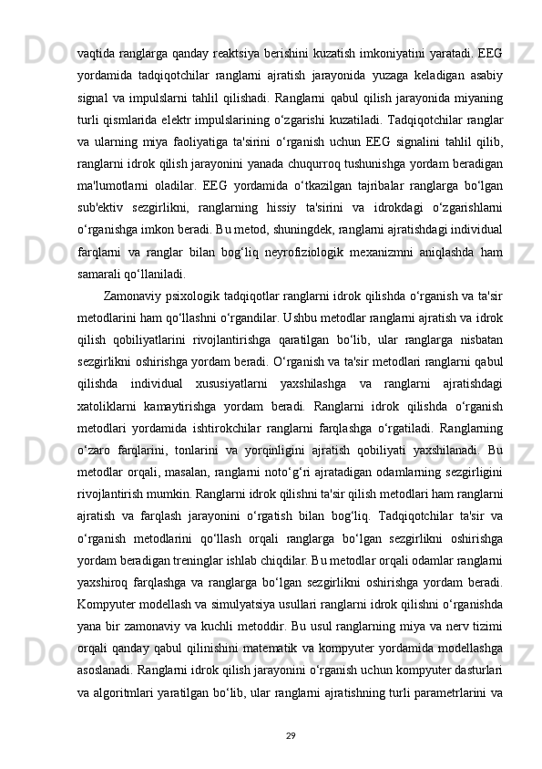 vaqtida ranglarga  qanday reaktsiya  berishini   kuzatish  imkoniyatini  yaratadi.  EEG
yordamida   tadqiqotchilar   ranglarni   ajratish   jarayonida   yuzaga   keladigan   asabiy
signal   va   impulslarni   tahlil   qilishadi.   Ranglarni   qabul   qilish   jarayonida   miyaning
turli  qismlarida  elektr   impulslarining  o‘zgarishi   kuzatiladi.  Tadqiqotchilar   ranglar
va   ularning   miya   faoliyatiga   ta'sirini   o‘rganish   uchun   EEG   signalini   tahlil   qilib,
ranglarni idrok qilish jarayonini yanada chuqurroq tushunishga yordam beradigan
ma'lumotlarni   oladilar.   EEG   yordamida   o‘tkazilgan   tajribalar   ranglarga   bo‘lgan
sub'ektiv   sezgirlikni,   ranglarning   hissiy   ta'sirini   va   idrokdagi   o‘zgarishlarni
o‘rganishga imkon beradi. Bu metod, shuningdek, ranglarni ajratishdagi individual
farqlarni   va   ranglar   bilan   bog‘liq   neyrofiziologik   mexanizmni   aniqlashda   ham
samarali qo‘llaniladi.
           Zamonaviy psixologik tadqiqotlar ranglarni idrok qilishda o‘rganish va ta'sir
metodlarini ham qo‘llashni o‘rgandilar. Ushbu metodlar ranglarni ajratish va idrok
qilish   qobiliyatlarini   rivojlantirishga   qaratilgan   bo‘lib,   ular   ranglarga   nisbatan
sezgirlikni oshirishga yordam beradi. O‘rganish va ta'sir metodlari ranglarni qabul
qilishda   individual   xususiyatlarni   yaxshilashga   va   ranglarni   ajratishdagi
xatoliklarni   kamaytirishga   yordam   beradi.   Ranglarni   idrok   qilishda   o‘rganish
metodlari   yordamida   ishtirokchilar   ranglarni   farqlashga   o‘rgatiladi.   Ranglarning
o‘zaro   farqlarini,   tonlarini   va   yorqinligini   ajratish   qobiliyati   yaxshilanadi.   Bu
metodlar   orqali,   masalan,   ranglarni   noto‘g‘ri   ajratadigan   odamlarning   sezgirligini
rivojlantirish mumkin. Ranglarni idrok qilishni ta'sir qilish metodlari ham ranglarni
ajratish   va   farqlash   jarayonini   o‘rgatish   bilan   bog‘liq.   Tadqiqotchilar   ta'sir   va
o‘rganish   metodlarini   qo‘llash   orqali   ranglarga   bo‘lgan   sezgirlikni   oshirishga
yordam beradigan treninglar ishlab chiqdilar. Bu metodlar orqali odamlar ranglarni
yaxshiroq   farqlashga   va   ranglarga   bo‘lgan   sezgirlikni   oshirishga   yordam   beradi.
Kompyuter modellash va simulyatsiya usullari ranglarni idrok qilishni o‘rganishda
yana bir  zamonaviy va kuchli  metoddir. Bu usul  ranglarning miya va nerv tizimi
orqali   qanday   qabul   qilinishini   matematik   va   kompyuter   yordamida   modellashga
asoslanadi. Ranglarni idrok qilish jarayonini o‘rganish uchun kompyuter dasturlari
va algoritmlari yaratilgan bo‘lib, ular ranglarni ajratishning turli parametrlarini va
29 