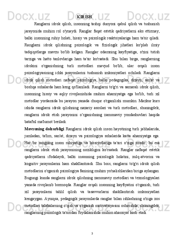                                                     KIRISH
            Ranglarni   idrok   qilish,   insonning   tashqi   dunyoni   qabul   qilish   va   tushunish
jarayonida   muhim   rol   o'ynaydi.   Ranglar   faqat   estetik   qadriyatlarni   aks   ettirmay,
balki insonning ruhiy holati, hissiy va psixologik reaktsiyalariga ham ta'sir qiladi.
Ranglarni   idrok   qilishning   psixologik   va   fiziologik   jihatlari   ko'plab   ilmiy
tadqiqotlarga   mavzu   bo'lib   kelgan.   Ranglar   odamning   kayfiyatiga,   o'zini   tutish
tarziga   va   hatto   tanlovlariga   ham   ta'sir   ko'rsatadi.   Shu   bilan   birga,   ranglarning
idrokini   o'rganishning   turli   metodlari   mavjud   bo'lib,   ular   orqali   inson
psixologiyasining   ichki   jarayonlarini   tushunish   imkoniyatlari   ochiladi.   Ranglarni
idrok   qilish   metodlari   nafaqat   psixologiya,   balki   pedagogika,   dizayn,   san'at   va
boshqa sohalarda ham keng qo'llaniladi. Ranglarni to'g'ri va samarali idrok qilish,
insonning   hissiy   va   aqliy   rivojlanishida   muhim   ahamiyatga   ega   bo'lib,   turli   xil
metodlar  yordamida bu jarayon yanada chuqur  o'rganilishi  mumkin. Mazkur  kurs
ishida   ranglarni   idrok   qilishning   nazariy   asoslari   va   turli   metodlari,   shuningdek,
ranglarni   idrok   etish   jarayonini   o‘rganishning   zamonaviy   yondashuvlari   haqida
batafsil ma'lumot beriladi.
Mavzuning  dolzarbligi   Ranglarni   idrok  qilish   inson  hayotining  turli  jabhalarida,
jumladan,   ta'lim,   san'at,   dizayn   va   psixologiya   sohalarida   katta   ahamiyatga   ega.
Har   bir   rangning   inson   ruhiyatiga   va   hissiyotlariga   ta'siri   o'ziga   xosdir,   bu   esa
ranglarni   idrok   etish   jarayonining   nozikligini   ko'rsatadi.   Ranglar   nafaqat   estetik
qadriyatlarni   ifodalaydi,   balki   insonning   psixologik   holatini,   xulq-atvorini   va
kognitiv   jarayonlarini   ham   shakllantiradi.   Shu   bois,   ranglarni   to'g'ri   idrok   qilish
metodlarini o'rganish psixologiya fanining muhim yo'nalishlaridan biriga aylangan.
Bugungi kunda ranglarni idrok qilishning zamonaviy metodlari va texnologiyalari
yanada   rivojlanib   bormoqda.   Ranglar   orqali   insonning   kayfiyatini   o'rganish,   turli
xil   jarayonlarni   tahlil   qilish   va   tasavvurlarni   shakllantirish   imkoniyatlari
kengaygan.   Ayniqsa,   pedagogik   jarayonlarda   ranglar   bilan   ishlashning   o'ziga   xos
metodlari talabalarning o'qish va o'rganish motivatsiyasini oshirishda, shuningdek,
ranglarning psixologik ta'siridan foydalanishda muhim ahamiyat kasb etadi.
3 