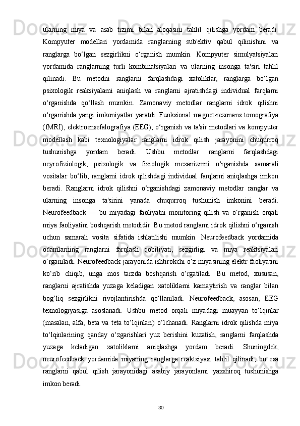 ularning   miya   va   asab   tizimi   bilan   aloqasini   tahlil   qilishga   yordam   beradi.
Kompyuter   modellari   yordamida   ranglarning   sub'ektiv   qabul   qilinishini   va
ranglarga   bo‘lgan   sezgirlikni   o‘rganish   mumkin.   Kompyuter   simulyatsiyalari
yordamida   ranglarning   turli   kombinatsiyalari   va   ularning   insonga   ta'siri   tahlil
qilinadi.   Bu   metodni   ranglarni   farqlashdagi   xatoliklar,   ranglarga   bo‘lgan
psixologik   reaksiyalarni   aniqlash   va   ranglarni   ajratishdagi   individual   farqlarni
o‘rganishda   qo‘llash   mumkin.   Zamonaviy   metodlar   ranglarni   idrok   qilishni
o‘rganishda   yangi   imkoniyatlar   yaratdi.  Funksional   magnet-rezonans   tomografiya
(fMRI), elektroensefalografiya (EEG), o‘rganish va ta'sir  metodlari va kompyuter
modellash   kabi   texnologiyalar   ranglarni   idrok   qilish   jarayonini   chuqurroq
tushunishga   yordam   beradi.   Ushbu   metodlar   ranglarni   farqlashdagi
neyrofiziologik,   psixologik   va   fiziologik   mexanizmni   o‘rganishda   samarali
vositalar   bo‘lib,   ranglarni   idrok   qilishdagi   individual   farqlarni   aniqlashga   imkon
beradi.   Ranglarni   idrok   qilishni   o‘rganishdagi   zamonaviy   metodlar   ranglar   va
ularning   insonga   ta'sirini   yanada   chuqurroq   tushunish   imkonini   beradi.
Neurofeedback   —   bu   miyadagi   faoliyatni   monitoring   qilish   va   o‘rganish   orqali
miya faoliyatini boshqarish metodidir. Bu metod ranglarni idrok qilishni o‘rganish
uchun   samarali   vosita   sifatida   ishlatilishi   mumkin.   Neurofeedback   yordamida
odamlarning   ranglarni   farqlash   qobiliyati,   sezgirligi   va   miya   reaktsiyalari
o‘rganiladi. Neurofeedback jarayonida ishtirokchi o‘z miyasining elektr faoliyatini
ko‘rib   chiqib,   unga   mos   tarzda   boshqarish   o‘rgatiladi.   Bu   metod,   xususan,
ranglarni   ajratishda   yuzaga   keladigan   xatoliklarni   kamaytirish   va   ranglar   bilan
bog‘liq   sezgirlikni   rivojlantirishda   qo‘llaniladi.   Neurofeedback,   asosan,   EEG
texnologiyasiga   asoslanadi.   Ushbu   metod   orqali   miyadagi   muayyan   to‘lqinlar
(masalan,   alfa,   beta   va   teta   to‘lqinlari)   o‘lchanadi.   Ranglarni   idrok   qilishda   miya
to‘lqinlarining   qanday   o‘zgarishlari   yuz   berishini   kuzatish,   ranglarni   farqlashda
yuzaga   keladigan   xatoliklarni   aniqlashga   yordam   beradi.   Shuningdek,
neurofeedback   yordamida   miyaning   ranglarga   reaktsiyasi   tahlil   qilinadi,   bu   esa
ranglarni   qabul   qilish   jarayonidagi   asabiy   jarayonlarni   yaxshiroq   tushunishga
imkon beradi.
30 