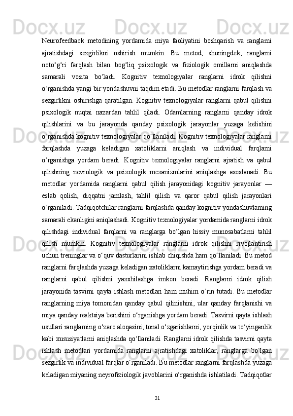 Neurofeedback   metodining   yordamida   miya   faoliyatini   boshqarish   va   ranglarni
ajratishdagi   sezgirlikni   oshirish   mumkin.   Bu   metod,   shuningdek,   ranglarni
noto‘g‘ri   farqlash   bilan   bog‘liq   psixologik   va   fiziologik   omillarni   aniqlashda
samarali   vosita   bo‘ladi.   Kognitiv   texnologiyalar   ranglarni   idrok   qilishni
o‘rganishda yangi bir yondashuvni taqdim etadi. Bu metodlar ranglarni farqlash va
sezgirlikni   oshirishga   qaratilgan.   Kognitiv   texnologiyalar   ranglarni   qabul   qilishni
psixologik   nuqtai   nazardan   tahlil   qiladi.   Odamlarning   ranglarni   qanday   idrok
qilishlarini   va   bu   jarayonda   qanday   psixologik   jarayonlar   yuzaga   kelishini
o‘rganishda kognitiv texnologiyalar qo‘llaniladi. Kognitiv texnologiyalar ranglarni
farqlashda   yuzaga   keladigan   xatoliklarni   aniqlash   va   individual   farqlarni
o‘rganishga   yordam   beradi.   Kognitiv   texnologiyalar   ranglarni   ajratish   va   qabul
qilishning   nevrologik   va   psixologik   mexanizmlarini   aniqlashga   asoslanadi.   Bu
metodlar   yordamida   ranglarni   qabul   qilish   jarayonidagi   kognitiv   jarayonlar   —
eslab   qolish,   diqqatni   jamlash,   tahlil   qilish   va   qaror   qabul   qilish   jarayonlari
o‘rganiladi. Tadqiqotchilar ranglarni farqlashda qanday kognitiv yondashuvlarning
samarali ekanligini aniqlashadi. Kognitiv texnologiyalar yordamida ranglarni idrok
qilishdagi   individual   farqlarni   va   ranglarga   bo‘lgan   hissiy   munosabatlarni   tahlil
qilish   mumkin.   Kognitiv   texnologiyalar   ranglarni   idrok   qilishni   rivojlantirish
uchun treninglar va o‘quv dasturlarini ishlab chiqishda ham qo‘llaniladi. Bu metod
ranglarni farqlashda yuzaga keladigan xatoliklarni kamaytirishga yordam beradi va
ranglarni   qabul   qilishni   yaxshilashga   imkon   beradi.   Ranglarni   idrok   qilish
jarayonida   tasvirni   qayta   ishlash   metodlari   ham   muhim   o‘rin   tutadi.   Bu   metodlar
ranglarning   miya   tomonidan   qanday   qabul   qilinishini,   ular   qanday   farqlanishi   va
miya qanday reaktsiya berishini o‘rganishga yordam beradi. Tasvirni qayta ishlash
usullari ranglarning o‘zaro aloqasini, tonal o‘zgarishlarni, yorqinlik va to‘yinganlik
kabi xususiyatlarni aniqlashda qo‘llaniladi. Ranglarni idrok qilishda tasvirni qayta
ishlash   metodlari   yordamida   ranglarni   ajratishdagi   xatoliklar,   ranglarga   bo‘lgan
sezgirlik va individual farqlar o‘rganiladi. Bu metodlar ranglarni farqlashda yuzaga
keladigan miyaning neyrofiziologik javoblarini o‘rganishda ishlatiladi. Tadqiqotlar
31 