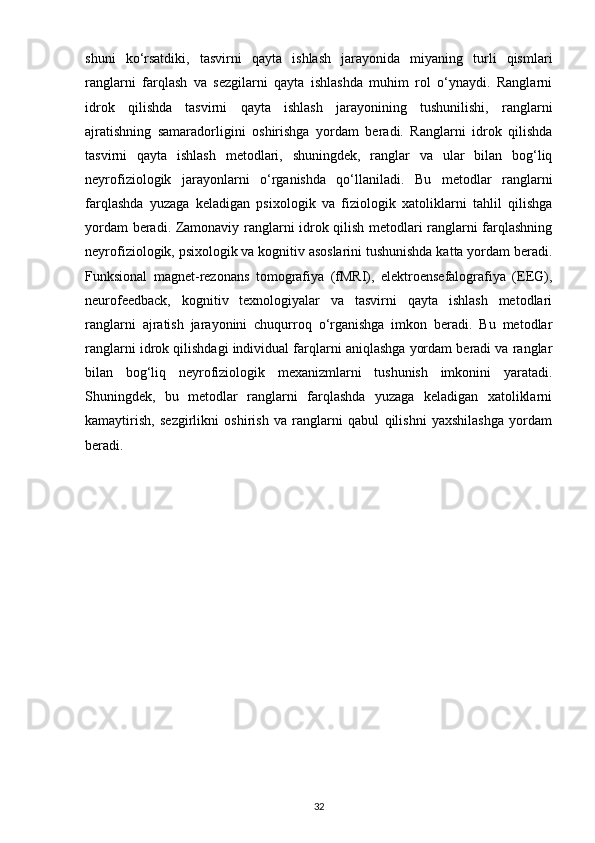 shuni   ko‘rsatdiki,   tasvirni   qayta   ishlash   jarayonida   miyaning   turli   qismlari
ranglarni   farqlash   va   sezgilarni   qayta   ishlashda   muhim   rol   o‘ynaydi.   Ranglarni
idrok   qilishda   tasvirni   qayta   ishlash   jarayonining   tushunilishi,   ranglarni
ajratishning   samaradorligini   oshirishga   yordam   beradi.   Ranglarni   idrok   qilishda
tasvirni   qayta   ishlash   metodlari,   shuningdek,   ranglar   va   ular   bilan   bog‘liq
neyrofiziologik   jarayonlarni   o‘rganishda   qo‘llaniladi.   Bu   metodlar   ranglarni
farqlashda   yuzaga   keladigan   psixologik   va   fiziologik   xatoliklarni   tahlil   qilishga
yordam beradi. Zamonaviy ranglarni idrok qilish metodlari ranglarni farqlashning
neyrofiziologik, psixologik va kognitiv asoslarini tushunishda katta yordam beradi.
Funksional   magnet-rezonans   tomografiya   (fMRI),   elektroensefalografiya   (EEG),
neurofeedback,   kognitiv   texnologiyalar   va   tasvirni   qayta   ishlash   metodlari
ranglarni   ajratish   jarayonini   chuqurroq   o‘rganishga   imkon   beradi.   Bu   metodlar
ranglarni idrok qilishdagi individual farqlarni aniqlashga yordam beradi va ranglar
bilan   bog‘liq   neyrofiziologik   mexanizmlarni   tushunish   imkonini   yaratadi.
Shuningdek,   bu   metodlar   ranglarni   farqlashda   yuzaga   keladigan   xatoliklarni
kamaytirish,   sezgirlikni   oshirish   va   ranglarni   qabul   qilishni   yaxshilashga   yordam
beradi.
32 