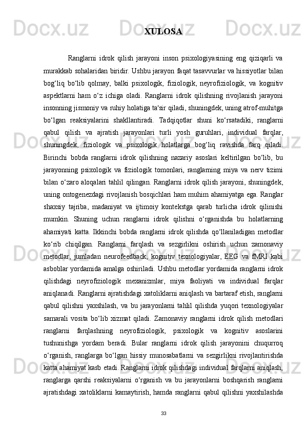 XULOSA
                Ranglarni   idrok   qilish   jarayoni   inson   psixologiyasining   eng   qiziqarli   va
murakkab sohalaridan biridir. Ushbu jarayon faqat tasavvurlar va hissiyotlar bilan
bog‘liq   bo‘lib   qolmay,   balki   psixologik,   fiziologik,   neyrofiziologik,   va   kognitiv
aspektlarni   ham   o‘z   ichiga   oladi.   Ranglarni   idrok   qilishning   rivojlanish   jarayoni
insonning jismoniy va ruhiy holatiga ta'sir qiladi, shuningdek, uning atrof-muhitga
bo‘lgan   reaksiyalarini   shakllantiradi.   Tadqiqotlar   shuni   ko‘rsatadiki,   ranglarni
qabul   qilish   va   ajratish   jarayonlari   turli   yosh   guruhlari,   individual   farqlar,
shuningdek,   fiziologik   va   psixologik   holatlarga   bog‘liq   ravishda   farq   qiladi.
Birinchi   bobda   ranglarni   idrok   qilishning   nazariy   asoslari   keltirilgan   bo‘lib,   bu
jarayonning   psixologik   va   fiziologik   tomonlari,   ranglarning   miya   va   nerv   tizimi
bilan o‘zaro aloqalari  tahlil qilingan. Ranglarni  idrok qilish jarayoni, shuningdek,
uning ontogenezdagi rivojlanish bosqichlari ham muhim ahamiyatga ega. Ranglar
shaxsiy   tajriba,   madaniyat   va   ijtimoiy   kontekstga   qarab   turlicha   idrok   qilinishi
mumkin.   Shuning   uchun   ranglarni   idrok   qilishni   o‘rganishda   bu   holatlarning
ahamiyati   katta.   Ikkinchi   bobda   ranglarni   idrok   qilishda   qo‘llaniladigan   metodlar
ko‘rib   chiqilgan.   Ranglarni   farqlash   va   sezgirlikni   oshirish   uchun   zamonaviy
metodlar,   jumladan   neurofeedback,   kognitiv   texnologiyalar,   EEG   va   fMRI   kabi
asboblar yordamida amalga oshiriladi. Ushbu metodlar yordamida ranglarni idrok
qilishdagi   neyrofiziologik   mexanizmlar,   miya   faoliyati   va   individual   farqlar
aniqlanadi. Ranglarni ajratishdagi xatoliklarni aniqlash va bartaraf etish, ranglarni
qabul   qilishni   yaxshilash,   va   bu   jarayonlarni   tahlil   qilishda   yuqori   texnologiyalar
samarali   vosita   bo‘lib   xizmat   qiladi.   Zamonaviy   ranglarni   idrok   qilish   metodlari
ranglarni   farqlashning   neyrofiziologik,   psixologik   va   kognitiv   asoslarini
tushunishga   yordam   beradi.   Bular   ranglarni   idrok   qilish   jarayonini   chuqurroq
o‘rganish,   ranglarga   bo‘lgan   hissiy   munosabatlarni   va   sezgirlikni   rivojlantirishda
katta ahamiyat kasb etadi. Ranglarni idrok qilishdagi individual farqlarni aniqlash,
ranglarga   qarshi   reaksiyalarni   o‘rganish   va   bu   jarayonlarni   boshqarish   ranglarni
ajratishdagi   xatoliklarni   kamaytirish,  hamda  ranglarni   qabul  qilishni   yaxshilashda
33 