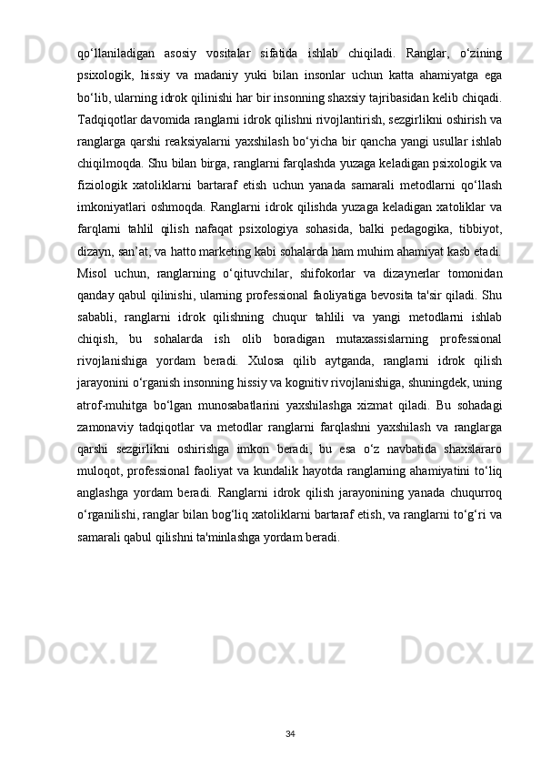 qo‘llaniladigan   asosiy   vositalar   sifatida   ishlab   chiqiladi.   Ranglar,   o‘zining
psixologik,   hissiy   va   madaniy   yuki   bilan   insonlar   uchun   katta   ahamiyatga   ega
bo‘lib, ularning idrok qilinishi har bir insonning shaxsiy tajribasidan kelib chiqadi.
Tadqiqotlar davomida ranglarni idrok qilishni rivojlantirish, sezgirlikni oshirish va
ranglarga qarshi  reaksiyalarni  yaxshilash bo‘yicha bir qancha yangi usullar ishlab
chiqilmoqda. Shu bilan birga, ranglarni farqlashda yuzaga keladigan psixologik va
fiziologik   xatoliklarni   bartaraf   etish   uchun   yanada   samarali   metodlarni   qo‘llash
imkoniyatlari   oshmoqda.   Ranglarni   idrok   qilishda   yuzaga   keladigan   xatoliklar   va
farqlarni   tahlil   qilish   nafaqat   psixologiya   sohasida,   balki   pedagogika,   tibbiyot,
dizayn, san’at, va hatto marketing kabi sohalarda ham muhim ahamiyat kasb etadi.
Misol   uchun,   ranglarning   o‘qituvchilar,   shifokorlar   va   dizaynerlar   tomonidan
qanday qabul qilinishi, ularning professional faoliyatiga bevosita ta'sir qiladi. Shu
sababli,   ranglarni   idrok   qilishning   chuqur   tahlili   va   yangi   metodlarni   ishlab
chiqish,   bu   sohalarda   ish   olib   boradigan   mutaxassislarning   professional
rivojlanishiga   yordam   beradi.   Xulosa   qilib   aytganda,   ranglarni   idrok   qilish
jarayonini o‘rganish insonning hissiy va kognitiv rivojlanishiga, shuningdek, uning
atrof-muhitga   bo‘lgan   munosabatlarini   yaxshilashga   xizmat   qiladi.   Bu   sohadagi
zamonaviy   tadqiqotlar   va   metodlar   ranglarni   farqlashni   yaxshilash   va   ranglarga
qarshi   sezgirlikni   oshirishga   imkon   beradi,   bu   esa   o‘z   navbatida   shaxslararo
muloqot, professional  faoliyat  va kundalik hayotda ranglarning ahamiyatini to‘liq
anglashga   yordam   beradi.   Ranglarni   idrok   qilish   jarayonining   yanada   chuqurroq
o‘rganilishi, ranglar bilan bog‘liq xatoliklarni bartaraf etish, va ranglarni to‘g‘ri va
samarali qabul qilishni ta'minlashga yordam beradi.
34 