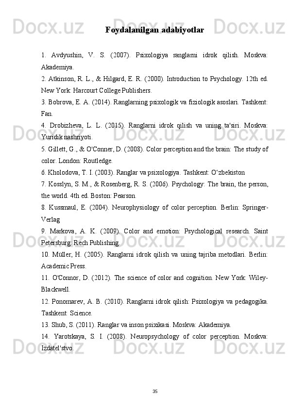 Foydalanilgan adabiyotlar
1.   Avdyushin,   V.   S.   (2007).   Psixologiya   ranglarni   idrok   qilish.   Moskva:
Akademiya.
2. Atkinson, R. L., & Hilgard, E. R. (2000). Introduction to Psychology. 12th ed.
New York: Harcourt College Publishers.
3. Bobrova, E. A. (2014). Ranglarning psixologik va fiziologik asoslari. Tashkent:
Fan.
4.   Drobizheva,   L.   L.   (2015).   Ranglarni   idrok   qilish   va   uning   ta'siri.   Moskva:
Yuridik nashriyoti.
5. Gillett, G., & O'Conner, D. (2008). Color perception and the brain: The study of
color. London: Routledge.
6. Kholodova, T. I. (2003). Ranglar va psixologiya. Tashkent: O‘zbekiston
7. Kosslyn, S. M., & Rosenberg, R. S. (2006). Psychology: The brain, the person,
the world. 4th ed. Boston: Pearson.
8.   Kussmaul,   E.   (2004).   Neurophysiology   of   color   perception.   Berlin:   Springer-
Verlag
9.   Markova,   A.   K.   (2009).   Color   and   emotion:   Psychological   research.   Saint
Petersburg: Rech Publishing.
10.   Müller,   H.   (2005).   Ranglarni   idrok   qilish   va   uning   tajriba   metodlari.   Berlin:
Academic Press.
11. O'Connor,  D.  (2012). The  science  of  color  and  cognition. New  York:  Wiley-
Blackwell.
12. Ponomarev, A. B. (2010). Ranglarni idrok qilish:  Psixologiya va pedagogika.
Tashkent: Science.
13. Shub, S. (2011). Ranglar va inson psixikasi. Moskva: Akademiya.
14.   Yarotskaya,   S.   I.   (2008).   Neuropsychology   of   color   perception.   Moskva:
Izdatel'stvo.
35 