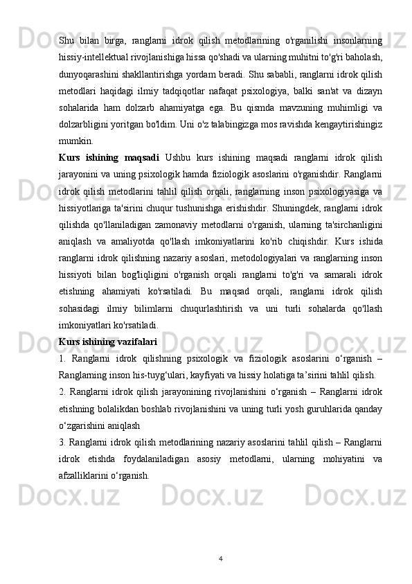 Shu   bilan   birga,   ranglarni   idrok   qilish   metodlarining   o'rganilishi   insonlarning
hissiy-intellektual rivojlanishiga hissa qo'shadi va ularning muhitni to'g'ri baholash,
dunyoqarashini shakllantirishga yordam beradi. Shu sababli, ranglarni idrok qilish
metodlari   haqidagi   ilmiy   tadqiqotlar   nafaqat   psixologiya,   balki   san'at   va   dizayn
sohalarida   ham   dolzarb   ahamiyatga   ega.   Bu   qismda   mavzuning   muhimligi   va
dolzarbligini yoritgan bo'ldim. Uni o'z talabingizga mos ravishda kengaytirishingiz
mumkin.
Kurs   ishining   maqsadi   Ushbu   kurs   ishining   maqsadi   ranglarni   idrok   qilish
jarayonini va uning psixologik hamda fiziologik asoslarini o'rganishdir. Ranglarni
idrok   qilish   metodlarini   tahlil   qilish   orqali,   ranglarning   inson   psixologiyasiga   va
hissiyotlariga ta'sirini chuqur tushunishga erishishdir. Shuningdek, ranglarni idrok
qilishda   qo'llaniladigan   zamonaviy   metodlarni   o'rganish,   ularning   ta'sirchanligini
aniqlash   va   amaliyotda   qo'llash   imkoniyatlarini   ko'rib   chiqishdir.   Kurs   ishida
ranglarni   idrok   qilishning   nazariy   asoslari,   metodologiyalari   va   ranglarning   inson
hissiyoti   bilan   bog'liqligini   o'rganish   orqali   ranglarni   to'g'ri   va   samarali   idrok
etishning   ahamiyati   ko'rsatiladi.   Bu   maqsad   orqali,   ranglarni   idrok   qilish
sohasidagi   ilmiy   bilimlarni   chuqurlashtirish   va   uni   turli   sohalarda   qo'llash
imkoniyatlari ko'rsatiladi.
Kurs ishining vazifalari
1.   Ranglarni   idrok   qilishning   psixologik   va   fiziologik   asoslarini   o‘rganish   –
Ranglarning inson his-tuyg‘ulari, kayfiyati va hissiy holatiga ta’sirini tahlil qilish.
2.   Ranglarni   idrok   qilish   jarayonining   rivojlanishini   o‘rganish   –   Ranglarni   idrok
etishning bolalikdan boshlab rivojlanishini va uning turli yosh guruhlarida qanday
o‘zgarishini aniqlash
3. Ranglarni idrok qilish metodlarining nazariy asoslarini tahlil qilish – Ranglarni
idrok   etishda   foydalaniladigan   asosiy   metodlarni,   ularning   mohiyatini   va
afzalliklarini o‘rganish.
4 