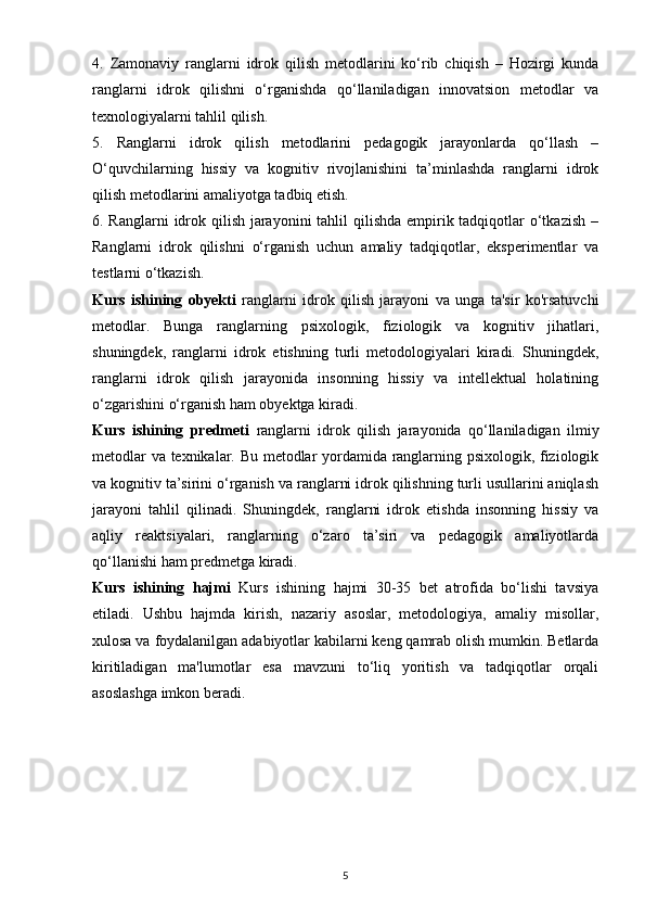 4.   Zamonaviy   ranglarni   idrok   qilish   metodlarini   ko‘rib   chiqish   –   Hozirgi   kunda
ranglarni   idrok   qilishni   o‘rganishda   qo‘llaniladigan   innovatsion   metodlar   va
texnologiyalarni tahlil qilish.
5.   Ranglarni   idrok   qilish   metodlarini   pedagogik   jarayonlarda   qo‘llash   –
O‘quvchilarning   hissiy   va   kognitiv   rivojlanishini   ta’minlashda   ranglarni   idrok
qilish metodlarini amaliyotga tadbiq etish.
6. Ranglarni  idrok qilish jarayonini  tahlil qilishda empirik tadqiqotlar o‘tkazish –
Ranglarni   idrok   qilishni   o‘rganish   uchun   amaliy   tadqiqotlar,   eksperimentlar   va
testlarni o‘tkazish.
Kurs   ishining   obyekti   ranglarni   idrok   qilish   jarayoni   va   unga   ta'sir   ko'rsatuvchi
metodlar.   Bunga   ranglarning   psixologik,   fiziologik   va   kognitiv   jihatlari,
shuningdek,   ranglarni   idrok   etishning   turli   metodologiyalari   kiradi.   Shuningdek,
ranglarni   idrok   qilish   jarayonida   insonning   hissiy   va   intellektual   holatining
o‘zgarishini o‘rganish ham obyektga kiradi.
Kurs   ishining   predmeti   ranglarni   idrok   qilish   jarayonida   qo‘llaniladigan   ilmiy
metodlar va texnikalar. Bu metodlar yordamida ranglarning psixologik, fiziologik
va kognitiv ta’sirini o‘rganish va ranglarni idrok qilishning turli usullarini aniqlash
jarayoni   tahlil   qilinadi.   Shuningdek,   ranglarni   idrok   etishda   insonning   hissiy   va
aqliy   reaktsiyalari,   ranglarning   o‘zaro   ta’siri   va   pedagogik   amaliyotlarda
qo‘llanishi ham predmetga kiradi.
Kurs   ishining   hajmi   Kurs   ishining   hajmi   30-35   bet   atrofida   bo‘lishi   tavsiya
etiladi.   Ushbu   hajmda   kirish,   nazariy   asoslar,   metodologiya,   amaliy   misollar,
xulosa va foydalanilgan adabiyotlar kabilarni keng qamrab olish mumkin. Betlarda
kiritiladigan   ma'lumotlar   esa   mavzuni   to‘liq   yoritish   va   tadqiqotlar   orqali
asoslashga imkon beradi.
5 