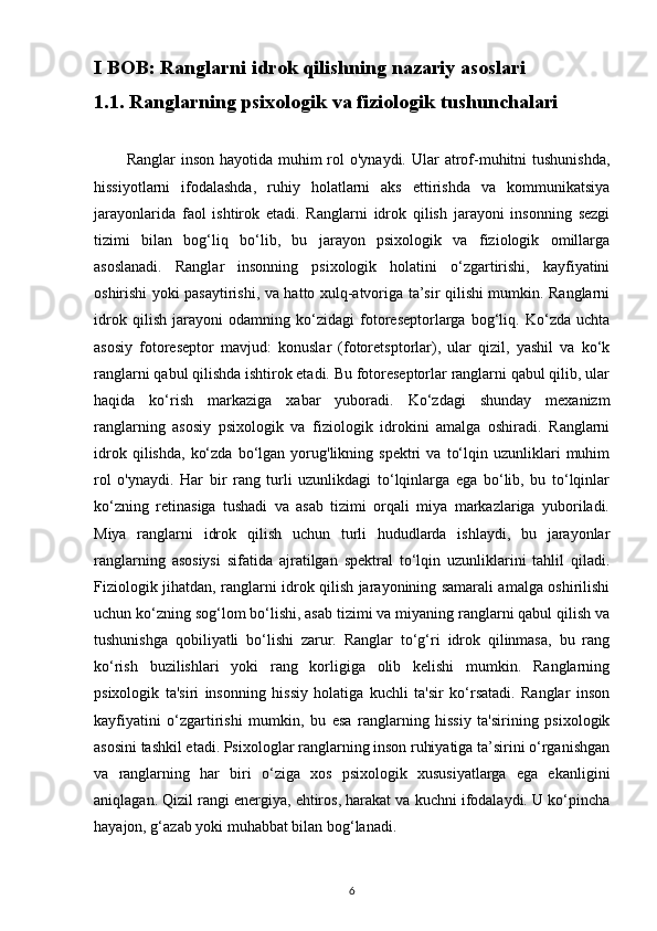 I BOB: Ranglarni idrok qilishning nazariy asoslari
1.1. Ranglarning psixologik va fiziologik tushunchalari
           Ranglar  inson hayotida  muhim  rol  o'ynaydi. Ular  atrof-muhitni  tushunishda,
hissiyotlarni   ifodalashda,   ruhiy   holatlarni   aks   ettirishda   va   kommunikatsiya
jarayonlarida   faol   ishtirok   etadi.   Ranglarni   idrok   qilish   jarayoni   insonning   sezgi
tizimi   bilan   bog‘liq   bo‘lib,   bu   jarayon   psixologik   va   fiziologik   omillarga
asoslanadi.   Ranglar   insonning   psixologik   holatini   o‘zgartirishi,   kayfiyatini
oshirishi yoki pasaytirishi, va hatto xulq-atvoriga ta’sir qilishi mumkin. Ranglarni
idrok   qilish   jarayoni   odamning   ko‘zidagi   fotoreseptorlarga   bog‘liq.   Ko‘zda   uchta
asosiy   fotoreseptor   mavjud:   konuslar   (fotoretsptorlar),   ular   qizil,   yashil   va   ko‘k
ranglarni qabul qilishda ishtirok etadi. Bu fotoreseptorlar ranglarni qabul qilib, ular
haqida   ko‘rish   markaziga   xabar   yuboradi.   Ko‘zdagi   shunday   mexanizm
ranglarning   asosiy   psixologik   va   fiziologik   idrokini   amalga   oshiradi.   Ranglarni
idrok   qilishda,   ko‘zda   bo‘lgan  yorug'likning  spektri   va   to‘lqin  uzunliklari   muhim
rol   o'ynaydi.   Har   bir   rang   turli   uzunlikdagi   to‘lqinlarga   ega   bo‘lib,   bu   to‘lqinlar
ko‘zning   retinasiga   tushadi   va   asab   tizimi   orqali   miya   markazlariga   yuboriladi.
Miya   ranglarni   idrok   qilish   uchun   turli   hududlarda   ishlaydi,   bu   jarayonlar
ranglarning   asosiysi   sifatida   ajratilgan   spektral   to‘lqin   uzunliklarini   tahlil   qiladi.
Fiziologik jihatdan, ranglarni idrok qilish jarayonining samarali amalga oshirilishi
uchun ko‘zning sog‘lom bo‘lishi, asab tizimi va miyaning ranglarni qabul qilish va
tushunishga   qobiliyatli   bo‘lishi   zarur.   Ranglar   to‘g‘ri   idrok   qilinmasa,   bu   rang
ko‘rish   buzilishlari   yoki   rang   korligiga   olib   kelishi   mumkin.   Ranglarning
psixologik   ta'siri   insonning   hissiy   holatiga   kuchli   ta'sir   ko‘rsatadi.   Ranglar   inson
kayfiyatini   o‘zgartirishi   mumkin,   bu   esa   ranglarning   hissiy   ta'sirining   psixologik
asosini tashkil etadi. Psixologlar ranglarning inson ruhiyatiga ta’sirini o‘rganishgan
va   ranglarning   har   biri   o‘ziga   xos   psixologik   xususiyatlarga   ega   ekanligini
aniqlagan. Qizil rangi energiya, ehtiros, harakat va kuchni ifodalaydi. U ko‘pincha
hayajon, g‘azab yoki muhabbat bilan bog‘lanadi.
6 