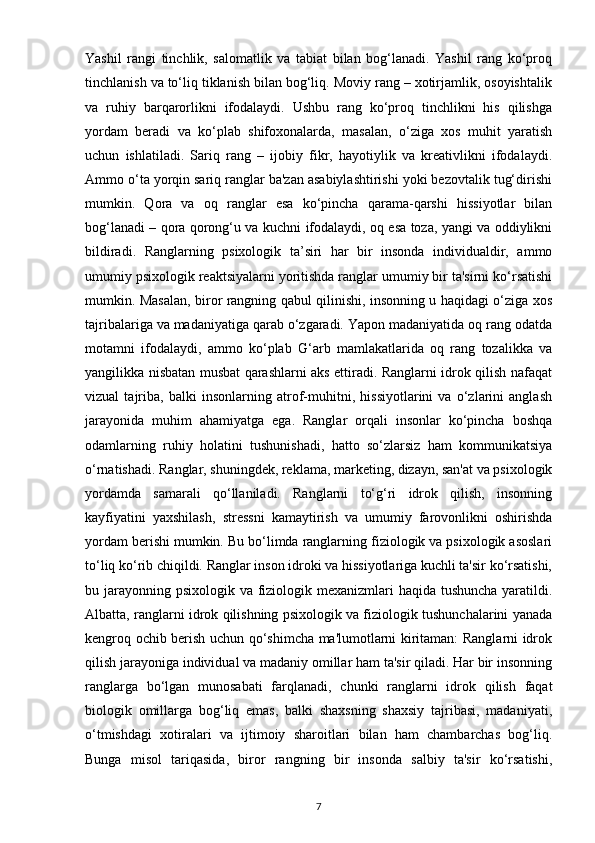 Yashil   rangi   tinchlik,   salomatlik   va   tabiat   bilan   bog‘lanadi.   Yashil   rang   ko‘proq
tinchlanish va to‘liq tiklanish bilan bog‘liq. Moviy rang – xotirjamlik, osoyishtalik
va   ruhiy   barqarorlikni   ifodalaydi.   Ushbu   rang   ko‘proq   tinchlikni   his   qilishga
yordam   beradi   va   ko‘plab   shifoxonalarda,   masalan,   o‘ziga   xos   muhit   yaratish
uchun   ishlatiladi.   Sariq   rang   –   ijobiy   fikr,   hayotiylik   va   kreativlikni   ifodalaydi.
Ammo o‘ta yorqin sariq ranglar ba'zan asabiylashtirishi yoki bezovtalik tug‘dirishi
mumkin.   Qora   va   oq   ranglar   esa   ko‘pincha   qarama-qarshi   hissiyotlar   bilan
bog‘lanadi – qora qorong‘u va kuchni ifodalaydi, oq esa toza, yangi va oddiylikni
bildiradi.   Ranglarning   psixologik   ta’siri   har   bir   insonda   individualdir,   ammo
umumiy psixologik reaktsiyalarni yoritishda ranglar umumiy bir ta'sirni ko‘rsatishi
mumkin. Masalan, biror rangning qabul qilinishi, insonning u haqidagi o‘ziga xos
tajribalariga va madaniyatiga qarab o‘zgaradi. Yapon madaniyatida oq rang odatda
motamni   ifodalaydi,   ammo   ko‘plab   G‘arb   mamlakatlarida   oq   rang   tozalikka   va
yangilikka nisbatan musbat qarashlarni aks ettiradi. Ranglarni idrok qilish nafaqat
vizual   tajriba,   balki   insonlarning   atrof-muhitni,   hissiyotlarini   va   o‘zlarini   anglash
jarayonida   muhim   ahamiyatga   ega.   Ranglar   orqali   insonlar   ko‘pincha   boshqa
odamlarning   ruhiy   holatini   tushunishadi,   hatto   so‘zlarsiz   ham   kommunikatsiya
o‘rnatishadi. Ranglar, shuningdek, reklama, marketing, dizayn, san'at va psixologik
yordamda   samarali   qo‘llaniladi.   Ranglarni   to‘g‘ri   idrok   qilish,   insonning
kayfiyatini   yaxshilash,   stressni   kamaytirish   va   umumiy   farovonlikni   oshirishda
yordam berishi mumkin. Bu bo‘limda ranglarning fiziologik va psixologik asoslari
to‘liq ko‘rib chiqildi. Ranglar inson idroki va hissiyotlariga kuchli ta'sir ko‘rsatishi,
bu jarayonning psixologik va fiziologik mexanizmlari haqida tushuncha yaratildi.
Albatta, ranglarni idrok qilishning psixologik va fiziologik tushunchalarini yanada
kengroq ochib berish uchun qo‘shimcha ma'lumotlarni kiritaman: Ranglarni idrok
qilish jarayoniga individual va madaniy omillar ham ta'sir qiladi. Har bir insonning
ranglarga   bo‘lgan   munosabati   farqlanadi,   chunki   ranglarni   idrok   qilish   faqat
biologik   omillarga   bog‘liq   emas,   balki   shaxsning   shaxsiy   tajribasi,   madaniyati,
o‘tmishdagi   xotiralari   va   ijtimoiy   sharoitlari   bilan   ham   chambarchas   bog‘liq.
Bunga   misol   tariqasida,   biror   rangning   bir   insonda   salbiy   ta'sir   ko‘rsatishi,
7 