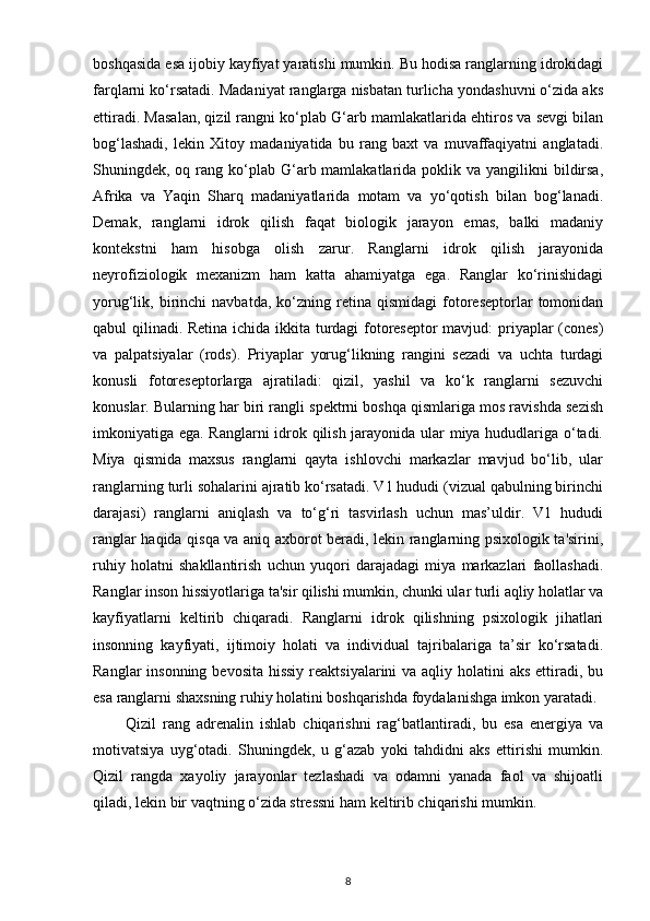 boshqasida esa ijobiy kayfiyat yaratishi mumkin. Bu hodisa ranglarning idrokidagi
farqlarni ko‘rsatadi. Madaniyat ranglarga nisbatan turlicha yondashuvni o‘zida aks
ettiradi. Masalan, qizil rangni ko‘plab G‘arb mamlakatlarida ehtiros va sevgi bilan
bog‘lashadi,   lekin   Xitoy   madaniyatida   bu   rang   baxt   va   muvaffaqiyatni   anglatadi.
Shuningdek, oq  rang  ko‘plab  G‘arb mamlakatlarida poklik  va yangilikni   bildirsa,
Afrika   va   Yaqin   Sharq   madaniyatlarida   motam   va   yo‘qotish   bilan   bog‘lanadi.
Demak,   ranglarni   idrok   qilish   faqat   biologik   jarayon   emas,   balki   madaniy
kontekstni   ham   hisobga   olish   zarur.   Ranglarni   idrok   qilish   jarayonida
neyrofiziologik   mexanizm   ham   katta   ahamiyatga   ega.   Ranglar   ko‘rinishidagi
yorug‘lik,  birinchi   navbatda,   ko‘zning  retina   qismidagi   fotoreseptorlar   tomonidan
qabul qilinadi. Retina ichida ikkita turdagi fotoreseptor mavjud: priyaplar (cones)
va   palpatsiyalar   (rods).   Priyaplar   yorug‘likning   rangini   sezadi   va   uchta   turdagi
konusli   fotoreseptorlarga   ajratiladi:   qizil,   yashil   va   ko‘k   ranglarni   sezuvchi
konuslar. Bularning har biri rangli spektrni boshqa qismlariga mos ravishda sezish
imkoniyatiga ega. Ranglarni idrok qilish jarayonida ular miya hududlariga o‘tadi.
Miya   qismida   maxsus   ranglarni   qayta   ishlovchi   markazlar   mavjud   bo‘lib,   ular
ranglarning turli sohalarini ajratib ko‘rsatadi. V1 hududi (vizual qabulning birinchi
darajasi)   ranglarni   aniqlash   va   to‘g‘ri   tasvirlash   uchun   mas’uldir.   V1   hududi
ranglar haqida qisqa va aniq axborot beradi, lekin ranglarning psixologik ta'sirini,
ruhiy   holatni   shakllantirish   uchun   yuqori   darajadagi   miya   markazlari   faollashadi.
Ranglar inson hissiyotlariga ta'sir qilishi mumkin, chunki ular turli aqliy holatlar va
kayfiyatlarni   keltirib   chiqaradi.   Ranglarni   idrok   qilishning   psixologik   jihatlari
insonning   kayfiyati,   ijtimoiy   holati   va   individual   tajribalariga   ta’sir   ko‘rsatadi.
Ranglar  insonning bevosita  hissiy  reaktsiyalarini va aqliy holatini  aks ettiradi, bu
esa ranglarni shaxsning ruhiy holatini boshqarishda foydalanishga imkon yaratadi.
          Qizil   rang   adrenalin   ishlab   chiqarishni   rag‘batlantiradi,   bu   esa   energiya   va
motivatsiya   uyg‘otadi.   Shuningdek,   u   g‘azab   yoki   tahdidni   aks   ettirishi   mumkin.
Qizil   rangda   xayoliy   jarayonlar   tezlashadi   va   odamni   yanada   faol   va   shijoatli
qiladi, lekin bir vaqtning o‘zida stressni ham keltirib chiqarishi mumkin.
8 