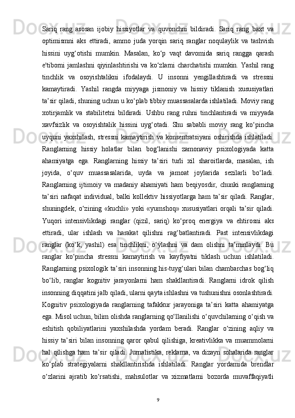 Sariq   rang   asosan   ijobiy   hissiyotlar   va   quvonchni   bildiradi.   Sariq   rang   baxt   va
optimismni   aks   ettiradi,   ammo   juda   yorqin   sariq   ranglar   noqulaylik   va   tashvish
hissini   uyg‘otishi   mumkin.   Masalan,   ko‘p   vaqt   davomida   sariq   rangga   qarash
e'tiborni   jamlashni  qiyinlashtirishi  va  ko‘zlarni   charchatishi  mumkin.  Yashil   rang
tinchlik   va   osoyishtalikni   ifodalaydi.   U   insonni   yengillashtiradi   va   stressni
kamaytiradi.   Yashil   rangda   miyyaga   jismoniy   va   hissiy   tiklanish   xususiyatlari
ta’sir qiladi, shuning uchun u ko‘plab tibbiy muassasalarda ishlatiladi. Moviy rang
xotirjamlik   va   stabilitetni   bildiradi.   Ushbu   rang   ruhni   tinchlantiradi   va   miyyada
xavfsizlik   va   osoyishtalik   hissini   uyg‘otadi.   Shu   sababli   moviy   rang   ko‘pincha
uyquni   yaxshilash,   stressni   kamaytirish   va   konsentratsiyani   oshirishda   ishlatiladi.
Ranglarning   hissiy   holatlar   bilan   bog‘lanishi   zamonaviy   psixologiyada   katta
ahamiyatga   ega.   Ranglarning   hissiy   ta’siri   turli   xil   sharoitlarda,   masalan,   ish
joyida,   o‘quv   muassasalarida,   uyda   va   jamoat   joylarida   sezilarli   bo‘ladi.
Ranglarning   ijtimoiy   va   madaniy   ahamiyati   ham   beqiyosdir,   chunki   ranglarning
ta’siri   nafaqat   individual,   balki   kollektiv   hissiyotlarga   ham   ta’sir   qiladi.   Ranglar,
shuningdek,   o‘zining   «kuchli»   yoki   «yumshoq»   xususiyatlari   orqali   ta’sir   qiladi.
Yuqori   intensivlikdagi   ranglar   (qizil,   sariq)   ko‘proq   energiya   va   ehtirosni   aks
ettiradi,   ular   ishlash   va   harakat   qilishni   rag‘batlantiradi.   Past   intensivlikdagi
ranglar   (ko‘k,   yashil)   esa   tinchlikni,   o‘ylashni   va   dam   olishni   ta’minlaydi.   Bu
ranglar   ko‘pincha   stressni   kamaytirish   va   kayfiyatni   tiklash   uchun   ishlatiladi.
Ranglarning psixologik ta’siri insonning his-tuyg‘ulari  bilan chambarchas  bog‘liq
bo‘lib,   ranglar   kognitiv   jarayonlarni   ham   shakllantiradi.   Ranglarni   idrok   qilish
insonning diqqatini jalb qiladi, ularni qayta ishlashni va tushunishni osonlashtiradi.
Kognitiv   psixologiyada   ranglarning   tafakkur   jarayoniga   ta’siri   katta   ahamiyatga
ega. Misol uchun, bilim olishda ranglarning qo‘llanilishi o‘quvchilarning o‘qish va
eshitish   qobiliyatlarini   yaxshilashda   yordam   beradi.   Ranglar   o‘zining   aqliy   va
hissiy   ta’siri   bilan   insonning   qaror   qabul   qilishiga,   kreativlikka   va   muammolarni
hal   qilishga   ham   ta’sir   qiladi.   Jurnalistika,   reklama,   va   dizayn   sohalarida   ranglar
ko‘plab   strategiyalarni   shakllantirishda   ishlatiladi.   Ranglar   yordamida   brendlar
o‘zlarini   ajratib   ko‘rsatishi,   mahsulotlar   va   xizmatlarni   bozorda   muvaffaqiyatli
9 