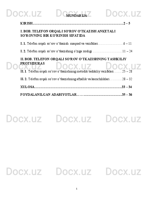 MUNDARIJA
KIRISH............................................................................................................2 – 5 
I. BOB. TELEFON ORQALI SO’ROV O’TKAZISH ANKETALI  
SO’ROVNING BIR KO’RINISH SIFATIDA
I. 1.  Telefon orqali so’rov o’tkazish  maqsad va vazifalari..............................6 – 11 
I. 2.  Telefon orqali so’rov o’tkazishnig o’ziga xosligi ...................................11 – 24
II. BOB. TELEFON ORQALI SO’ROV O’TKAZISHNING TASHKILIY 
PROTSIDURAS
II. 1 . Telefon orqali so’rov o’tkazishning  metodik tashkiliy vazifalari..........25 – 28
II. 2.  Telefon orqali so’rov o’tkazishning afzallik va kamchiliklari…...........28 – 32
XULOSA........................................................................................................33 – 34
FOYDALANILGAN ADABIYOTLAR……..............................................35 – 36
1 