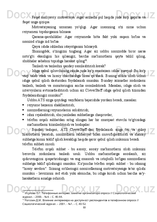 Faqat moliyaviy motivatsiya. Agar arizachi pul haqida juda ko'p gapirsa va
faqat unga qiziqsa.
Motivatsiyaning   umuman   yo'qligi.   Agar   insonning   o'zi   nima   uchun
rezyumeni topshirganini bilmasa.
Qarama-qarshiliklar.   Agar   rezyumeda   bitta   fakt   yoki   raqam   bo'lsa   va
nomzod o'ziga zid bo'lsa.
Qaysi ishda ishlashni istayotganini bilmaydi.
Shuningdek,   o'zingizni   tinglang.   Agar   siz   ushbu   nomzodda   biror   narsa
noto'g'ri   ekanligini   his   qilsangiz,   barcha   ma'lumotlarni   qayta   tahlil   qiling,
shubhalar sababini topishga harakat qiling 11
.
Tanlash va tanlashni qanday osonlashtirish kerak?
Ishga qabul qiluvchining ishida juda ko'p muntazam ishlar mavjud. Bu ko'p
vaqt   talab   etadi   va   hissiy   charchashga   hissa   qo'shadi.   Buning   oldini   olish   uchun
ishga   qabul   qilish   dasturidan   foydalanish   mumkin.   Bunday   xizmatlar   xodimlarni
tanlash,   tanlash   va   monitoringini   ancha   osonlashtiradi.   Masalan,   ishga   olish   va
intervyularni   avtomatlashtirish  uchun   siz  CleverStaff   ishga  qabul  qilish  tizimidan
foydalanishingiz mumkin 12
. 
Ushbu ATS sizga quyidagi vazifalarni bajarishda yordam beradi, masalan:
 rezyume bazasini shakllantirish;
 nomzodlarning rezyumelarini solishtirish;
 ishni rejalashtirish, shu jumladan suhbatlarga chaqiruvlar;
 telefon   orqali   suhbatdan   so'ng   olingan   har   bir   murojaat   etuvchi   to'g'risidagi
ma'lumotlarni tizimlashtirish va boshqalar.
Bundan   tashqari,   ATS   CleverStaff-dan   foydalanish   sizga   tez   va   qulay
hisobotlarni   yaratish,   nomzodlarni   rahbariyat   bilan   muvofiqlashtirish   va   shaxsiy
suhbatga kimni taklif qilish kerakligi haqida qaror qabul qilish imkonini beradi.
telefon suhbati misoli.
Telefon   orqali   suhbat   -   bu   asosiy,   asosiy   ma'lumotlarni   olish   imkonini
beruvchi   xodimlarni   tanlash   usuli.   Ushbu   ma'lumotlarga   asoslanib,   siz
qidiruvingizni   qisqartirishingiz   va   eng   munosib   va   istiqbolli   bo'lgan   nomzodlarni
suhbatga   taklif   qilishingiz   mumkin.   Ko'pincha   telefon   orqali   suhbat   -   bu   ishning
"hissiy   savdosi".   Sizning   so'zlaringiz   nomzodlarning   motivatsiyasiga   ta'sir   qilishi
mumkin   -   lavozimni   rad   etish   yoki   aksincha,   bu   ishga   kirish   uchun   barcha   sa'y-
harakatlarni amalga oshirish.
11
 Исупова О.Г. Телефонные интервю: заметки организатора опроса // Социологический 
журнал. – 2000. - №4. – С. 40-44.
12
 Рогозин Д.М. Влияние интервюера на доступност респондентов в телефонном опросе // 
Социологический журнал. – 2001. - №1. – С. 40-52.
10 